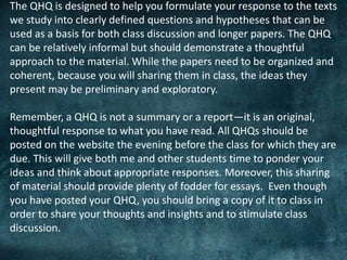 The QHQ is designed to help you formulate your response to the texts
we study into clearly defined questions and hypotheses that can be
used as a basis for both class discussion and longer papers. The QHQ
can be relatively informal but should demonstrate a thoughtful
approach to the material. While the papers need to be organized and
coherent, because you will sharing them in class, the ideas they
present may be preliminary and exploratory.
Remember, a QHQ is not a summary or a report—it is an original,
thoughtful response to what you have read. All QHQs should be
posted on the website the evening before the class for which they are
due. This will give both me and other students time to ponder your
ideas and think about appropriate responses. Moreover, this sharing
of material should provide plenty of fodder for essays. Even though
you have posted your QHQ, you should bring a copy of it to class in
order to share your thoughts and insights and to stimulate class
discussion.
 