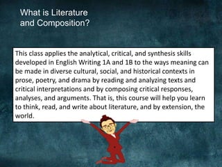 What is Literature
and Composition?
This class applies the analytical, critical, and synthesis skills
developed in English Writing 1A and 1B to the ways meaning can
be made in diverse cultural, social, and historical contexts in
prose, poetry, and drama by reading and analyzing texts and
critical interpretations and by composing critical responses,
analyses, and arguments. That is, this course will help you learn
to think, read, and write about literature, and by extension, the
world.
 