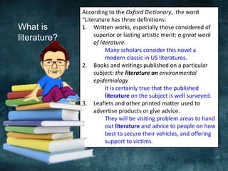 What is
literature?
According to the Oxford Dictionary, the word
“Literature has three definitions:
1. Written works, especially those considered of
superior or lasting artistic merit: a great work
of literature.
Many scholars consider this novel a
modern classic in US literatures.
2. Books and writings published on a particular
subject: the literature on environmental
epidemiology
It is certainly true that the published
literature on the subject is well surveyed.
3. Leaflets and other printed matter used to
advertise products or give advice.
They will be visiting problem areas to hand
out literature and advice to people on how
best to secure their vehicles, and offering
support to victims.
 