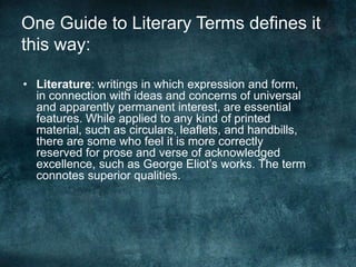 One Guide to Literary Terms defines it
this way:
• Literature: writings in which expression and form,
in connection with ideas and concerns of universal
and apparently permanent interest, are essential
features. While applied to any kind of printed
material, such as circulars, leaflets, and handbills,
there are some who feel it is more correctly
reserved for prose and verse of acknowledged
excellence, such as George Eliot’s works. The term
connotes superior qualities.
 