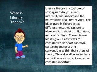 What is
Literary
Theory?
Literary theory is a tool box of
strategies to help us read,
interpret, and understand the
many facets of a literary work. The
ideas used in theory act as
different lenses we can use to
view and talk about art, literature,
and even culture. These diverse
lenses give us new ways to
consider works of art based on
certain hypotheses and
conventions within that school of
theory. They also allow us to focus
on particular aspects of a work we
consider important.
 