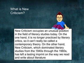 What is New
Criticism?
New Criticism occupies an unusual position
in the field of literary studies today. On the
one hand, it is no longer practiced by literary
critics, so it can’t really be called a
contemporary theory. On the other hand,
New Criticism, which dominated literary
studies from the 1940s through the 1960s,
has left a lasting imprint on the way we read
and write about literature
 