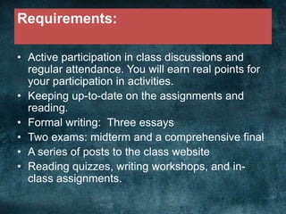 Requirements:
• Active participation in class discussions and
regular attendance. You will earn real points for
your participation in activities.
• Keeping up-to-date on the assignments and
reading.
• Formal writing: Three essays
• Two exams: midterm and a comprehensive final
• A series of posts to the class website
• Reading quizzes, writing workshops, and in-
class assignments.
 
