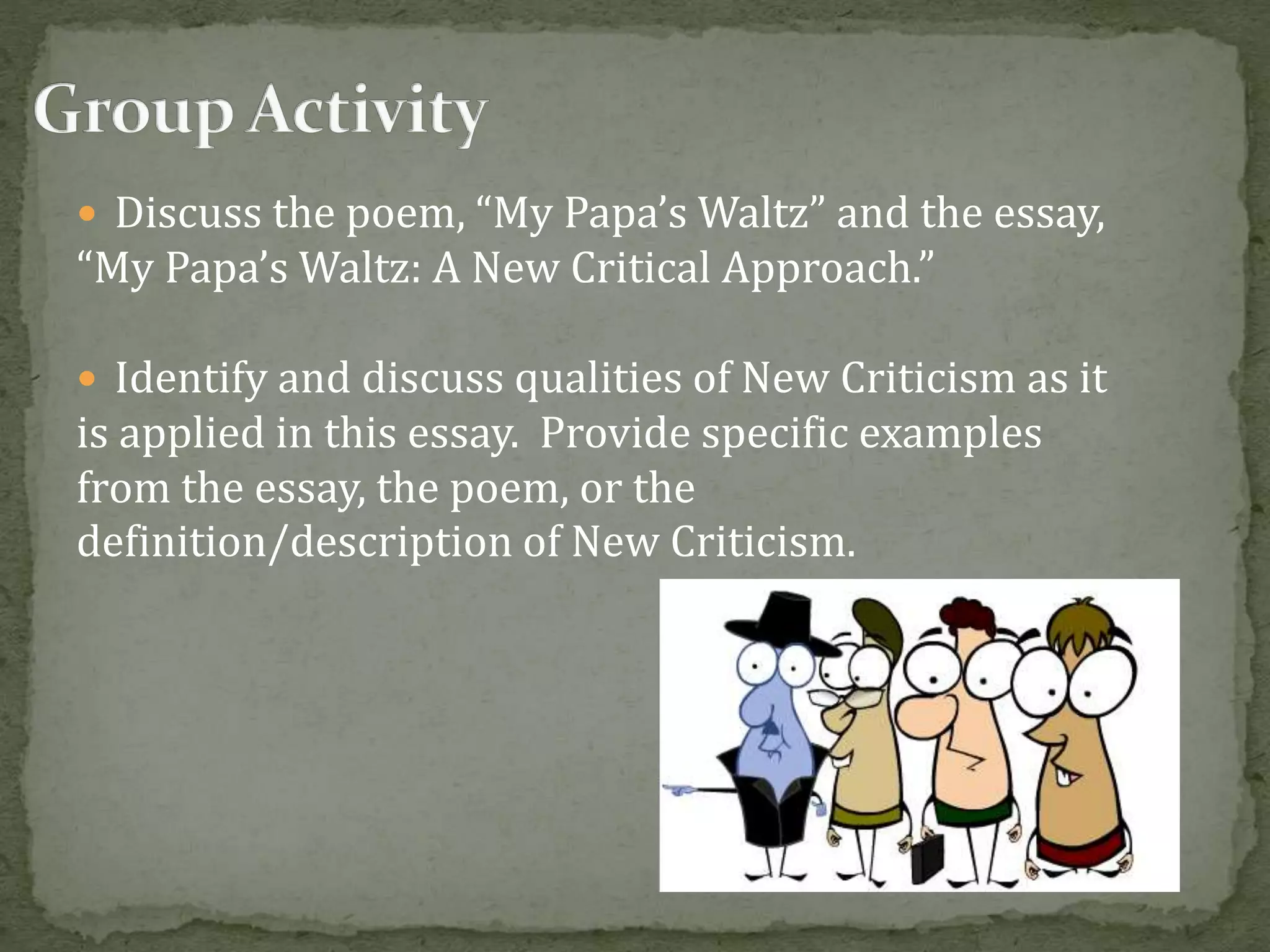  Discuss the poem, “My Papa’s Waltz” and the essay,
“My Papa’s Waltz: A New Critical Approach.”
 Identify and discuss qualities of New Criticism as it
is applied in this essay. Provide specific examples
from the essay, the poem, or the
definition/description of New Criticism.
 