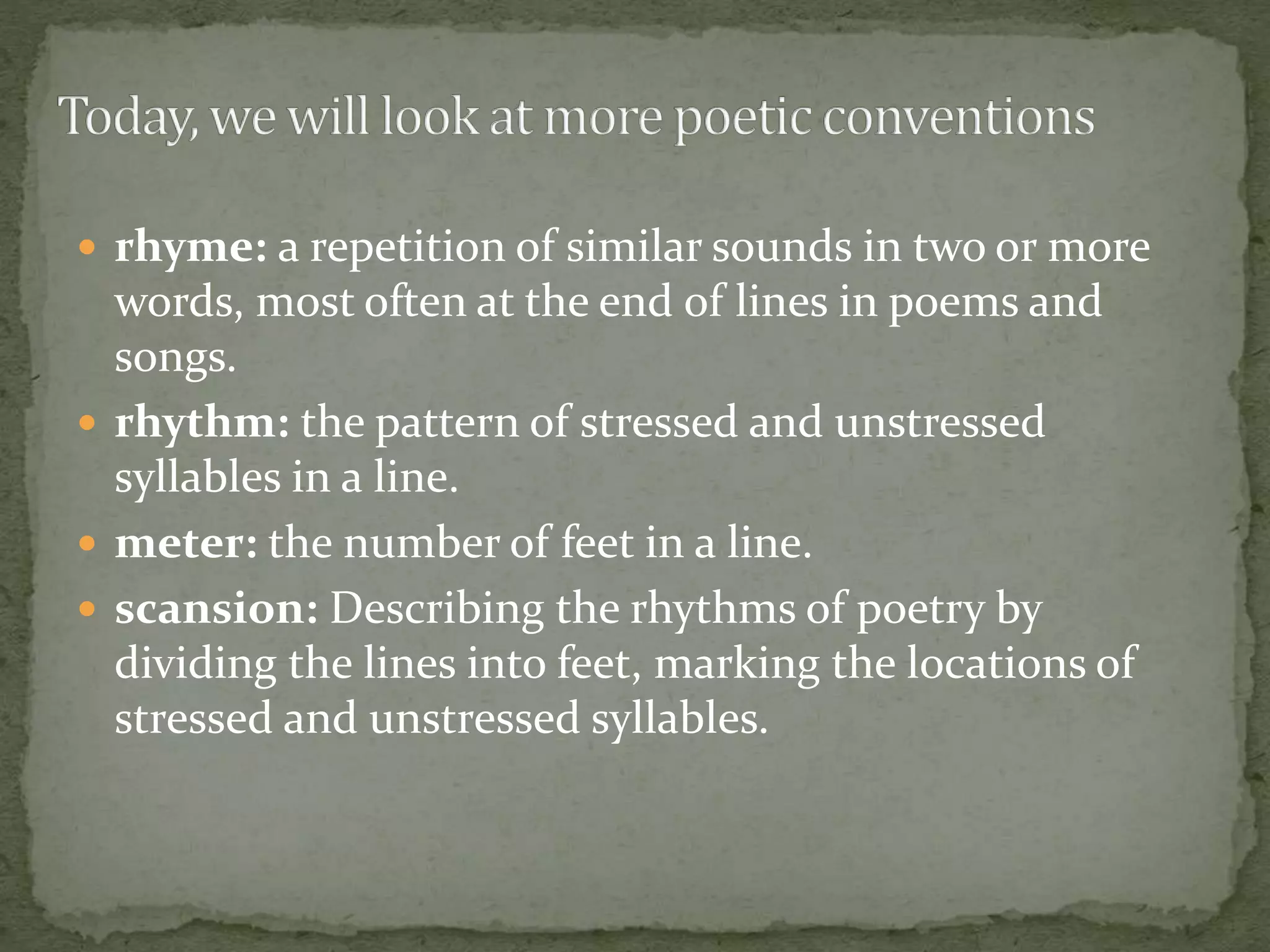  rhyme: a repetition of similar sounds in two or more
words, most often at the end of lines in poems and
songs.
 rhythm: the pattern of stressed and unstressed
syllables in a line.
 meter: the number of feet in a line.
 scansion: Describing the rhythms of poetry by
dividing the lines into feet, marking the locations of
stressed and unstressed syllables.
 