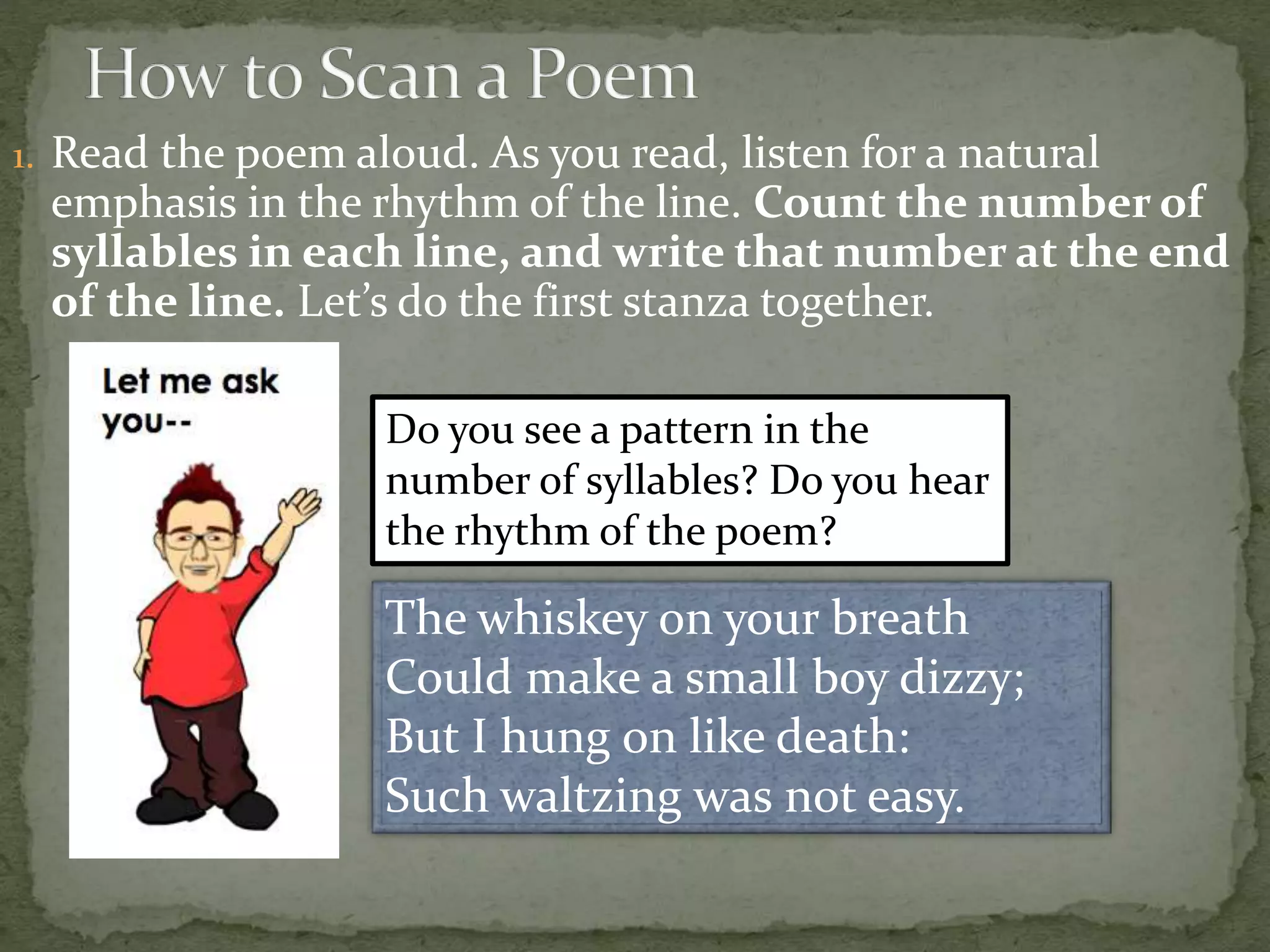 1. Read the poem aloud. As you read, listen for a natural
emphasis in the rhythm of the line. Count the number of
syllables in each line, and write that number at the end
of the line. Let’s do the first stanza together.
The whiskey on your breath
Could make a small boy dizzy;
But I hung on like death:
Such waltzing was not easy.
Do you see a pattern in the
number of syllables? Do you hear
the rhythm of the poem?
 