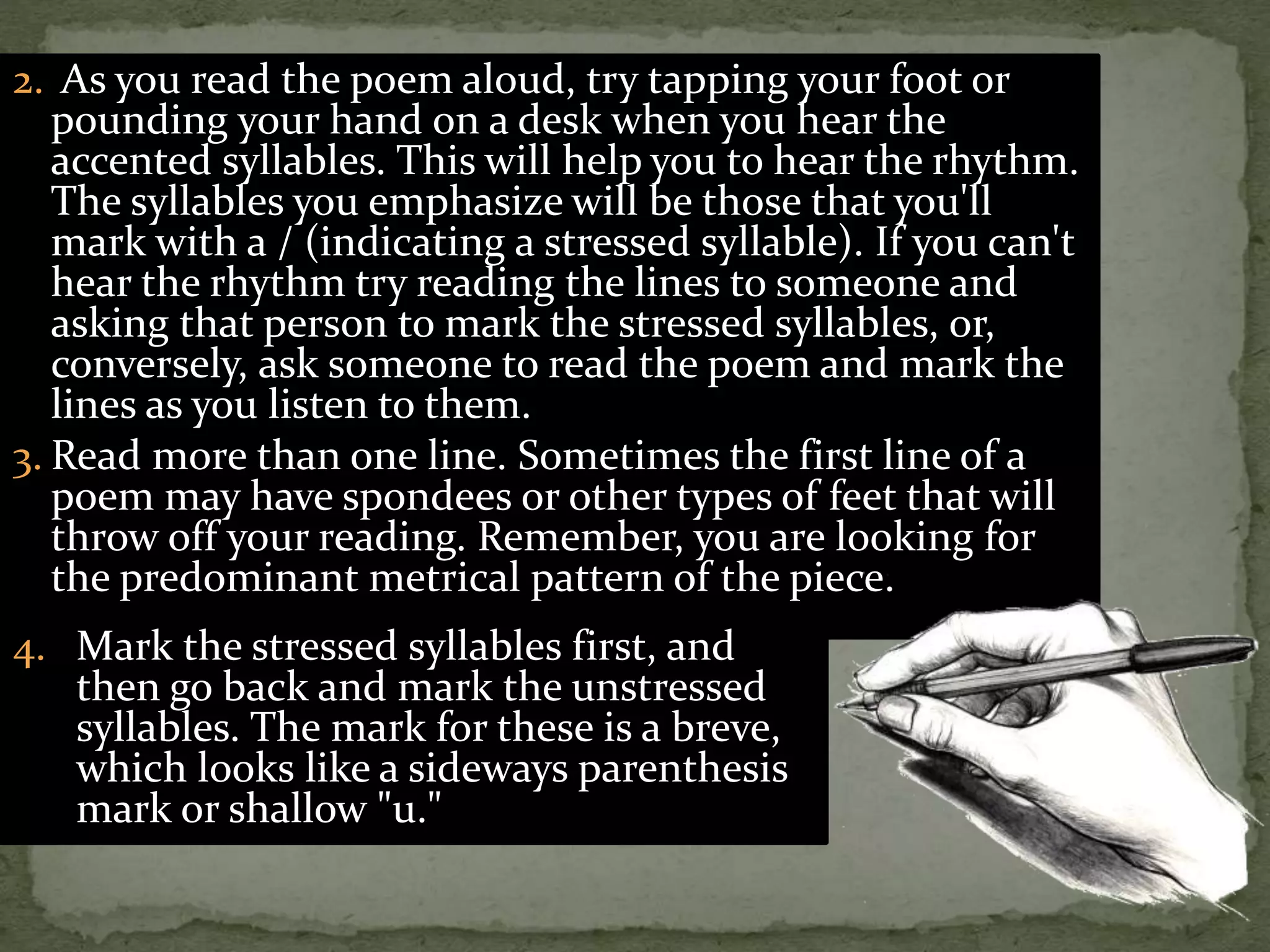 2. As you read the poem aloud, try tapping your foot or
pounding your hand on a desk when you hear the
accented syllables. This will help you to hear the rhythm.
The syllables you emphasize will be those that you'll
mark with a / (indicating a stressed syllable). If you can't
hear the rhythm try reading the lines to someone and
asking that person to mark the stressed syllables, or,
conversely, ask someone to read the poem and mark the
lines as you listen to them.
3. Read more than one line. Sometimes the first line of a
poem may have spondees or other types of feet that will
throw off your reading. Remember, you are looking for
the predominant metrical pattern of the piece.
4. Mark the stressed syllables first, and
then go back and mark the unstressed
syllables. The mark for these is a breve,
which looks like a sideways parenthesis
mark or shallow "u."
 