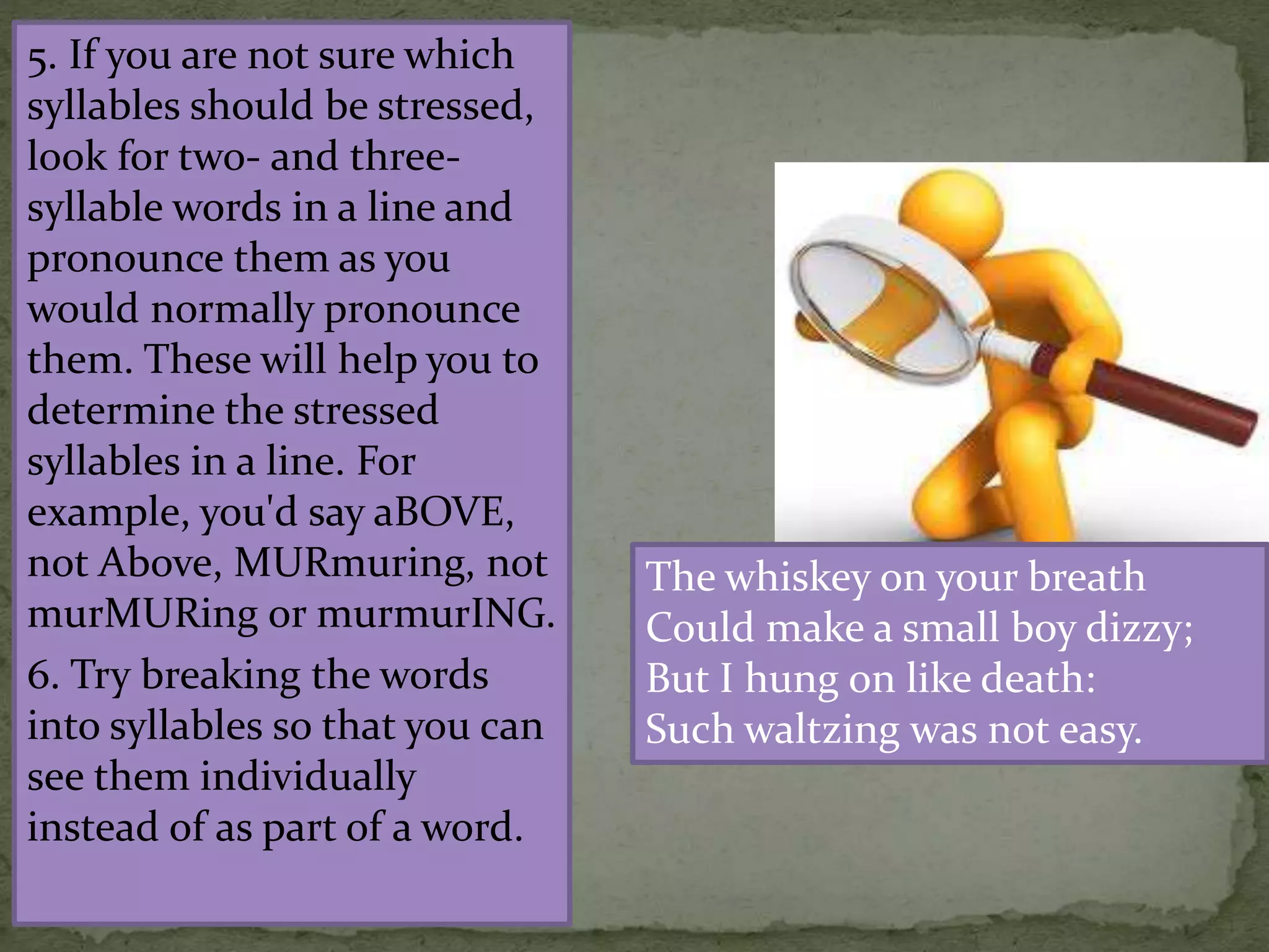 5. If you are not sure which
syllables should be stressed,
look for two- and three-
syllable words in a line and
pronounce them as you
would normally pronounce
them. These will help you to
determine the stressed
syllables in a line. For
example, you'd say aBOVE,
not Above, MURmuring, not
murMURing or murmurING.
6. Try breaking the words
into syllables so that you can
see them individually
instead of as part of a word.
The whiskey on your breath
Could make a small boy dizzy;
But I hung on like death:
Such waltzing was not easy.
 