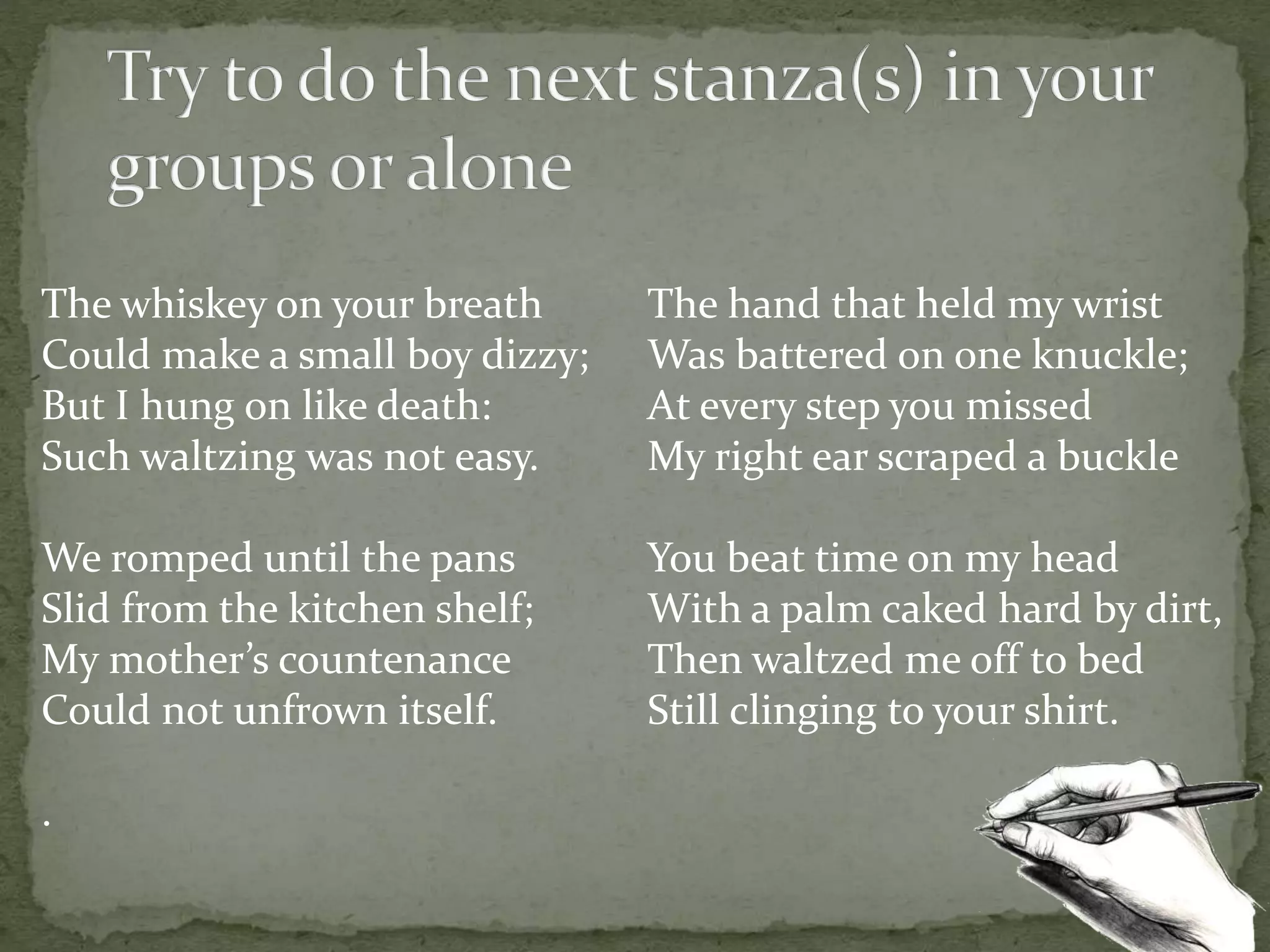 The whiskey on your breath
Could make a small boy dizzy;
But I hung on like death:
Such waltzing was not easy.
We romped until the pans
Slid from the kitchen shelf;
My mother’s countenance
Could not unfrown itself.
.
The hand that held my wrist
Was battered on one knuckle;
At every step you missed
My right ear scraped a buckle
You beat time on my head
With a palm caked hard by dirt,
Then waltzed me off to bed
Still clinging to your shirt.
 