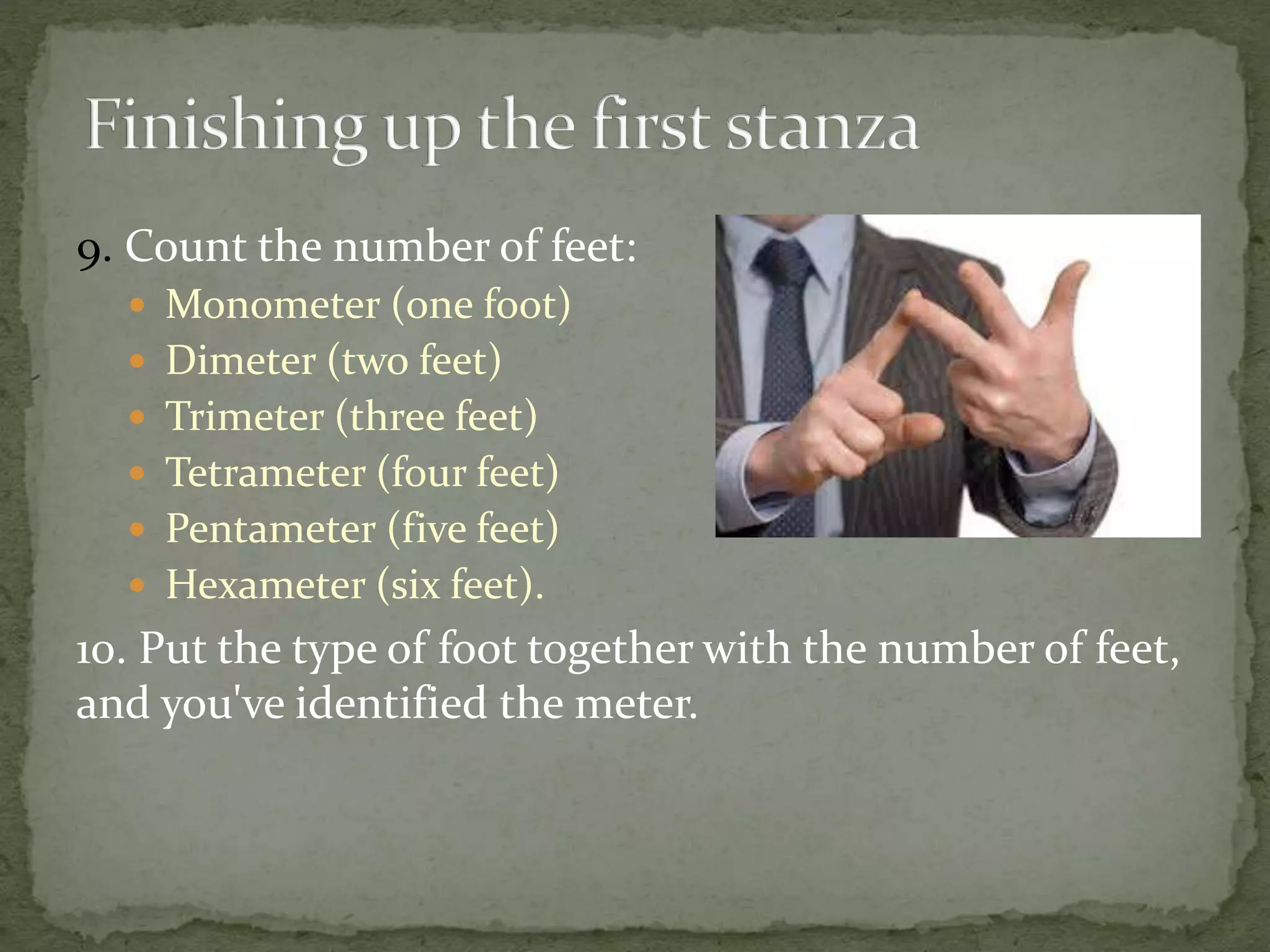 9. Count the number of feet:
 Monometer (one foot)
 Dimeter (two feet)
 Trimeter (three feet)
 Tetrameter (four feet)
 Pentameter (five feet)
 Hexameter (six feet).
10. Put the type of foot together with the number of feet,
and you've identified the meter.
 