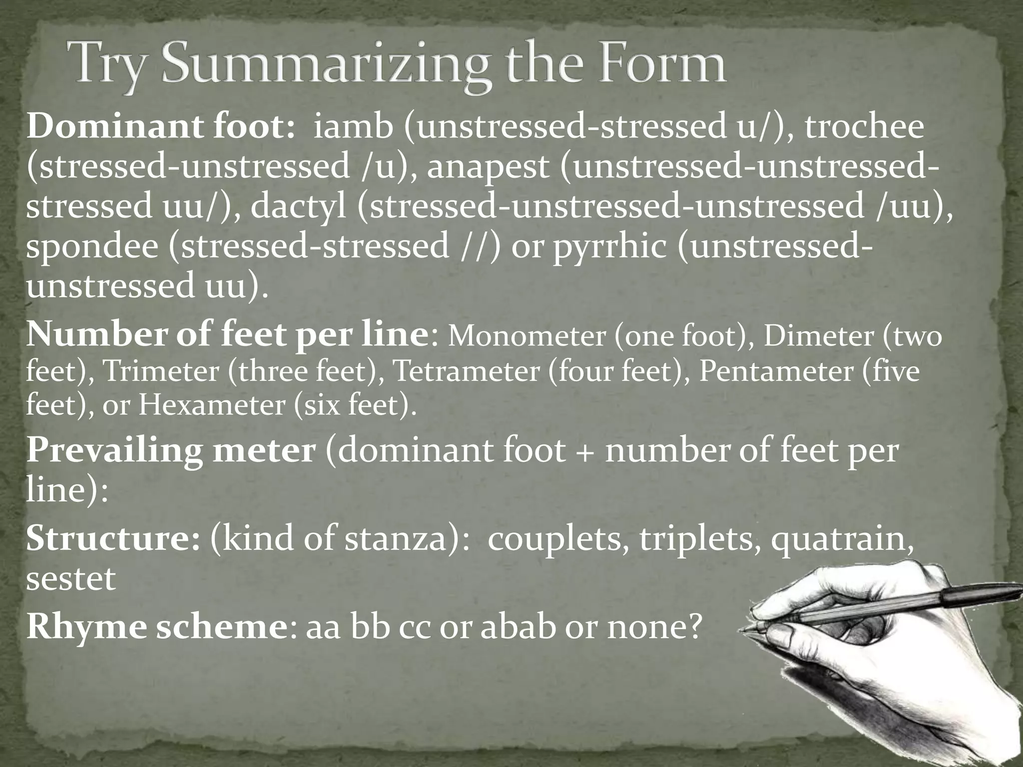 Dominant foot: iamb (unstressed-stressed u/), trochee
(stressed-unstressed /u), anapest (unstressed-unstressed-
stressed uu/), dactyl (stressed-unstressed-unstressed /uu),
spondee (stressed-stressed //) or pyrrhic (unstressed-
unstressed uu).
Number of feet per line: Monometer (one foot), Dimeter (two
feet), Trimeter (three feet), Tetrameter (four feet), Pentameter (five
feet), or Hexameter (six feet).
Prevailing meter (dominant foot + number of feet per
line):
Structure: (kind of stanza): couplets, triplets, quatrain,
sestet
Rhyme scheme: aa bb cc or abab or none?
 