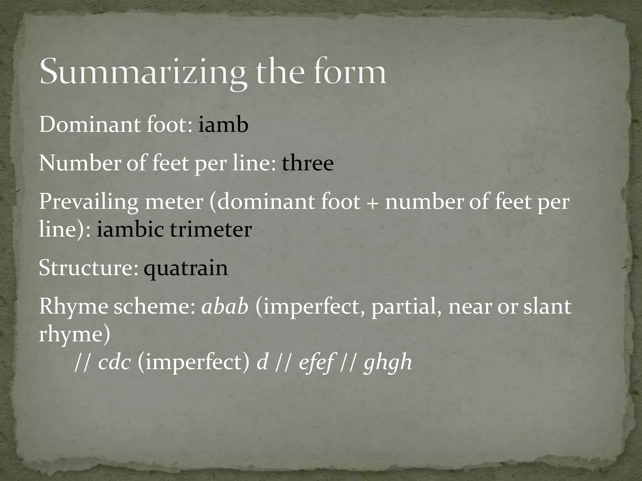 Dominant foot: iamb
Number of feet per line: three
Prevailing meter (dominant foot + number of feet per
line): iambic trimeter
Structure: quatrain
Rhyme scheme: abab (imperfect, partial, near or slant
rhyme)
// cdc (imperfect) d // efef // ghgh
 