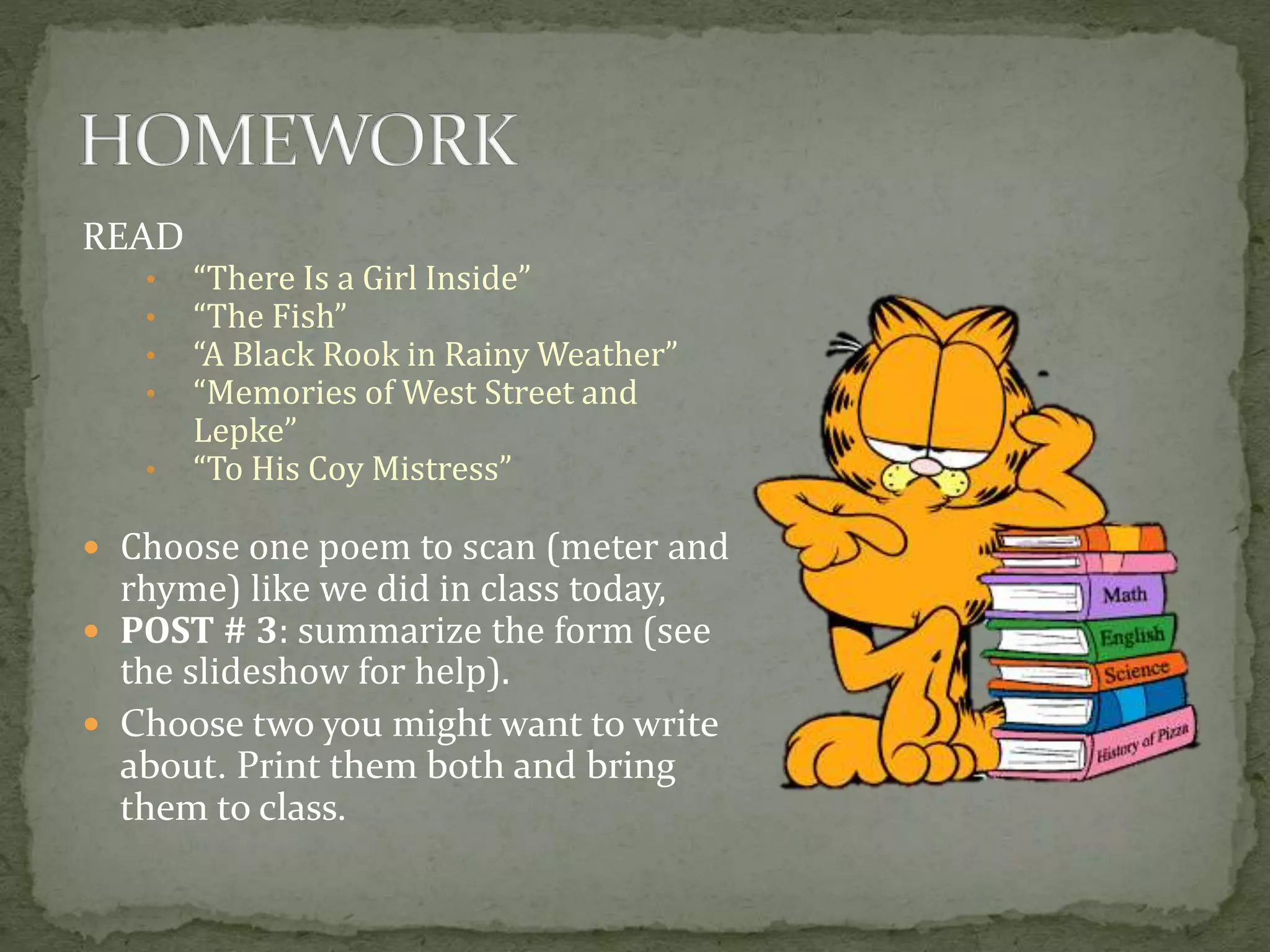 READ
• “There Is a Girl Inside”
• “The Fish”
• “A Black Rook in Rainy Weather”
• “Memories of West Street and
Lepke”
• “To His Coy Mistress”
 Choose one poem to scan (meter and
rhyme) like we did in class today,
 POST # 3: summarize the form (see
the slideshow for help).
 Choose two you might want to write
about. Print them both and bring
them to class.
 