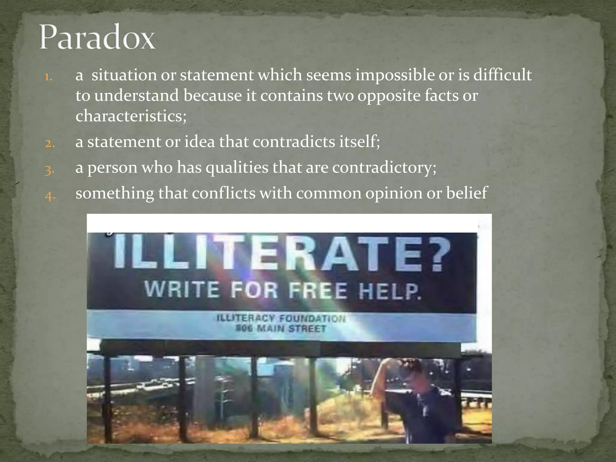 1. a situation or statement which seems impossible or is difficult
to understand because it contains two opposite facts or
characteristics;
2. a statement or idea that contradicts itself;
3. a person who has qualities that are contradictory;
4. something that conflicts with common opinion or belief
 