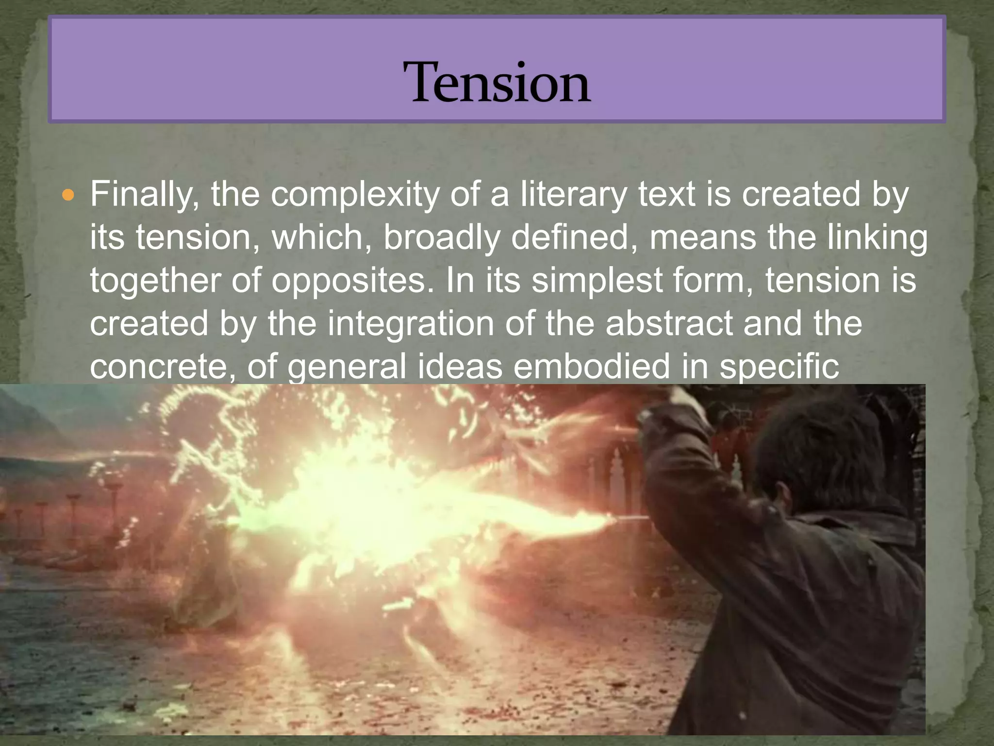  Finally, the complexity of a literary text is created by
its tension, which, broadly defined, means the linking
together of opposites. In its simplest form, tension is
created by the integration of the abstract and the
concrete, of general ideas embodied in specific
images.
 