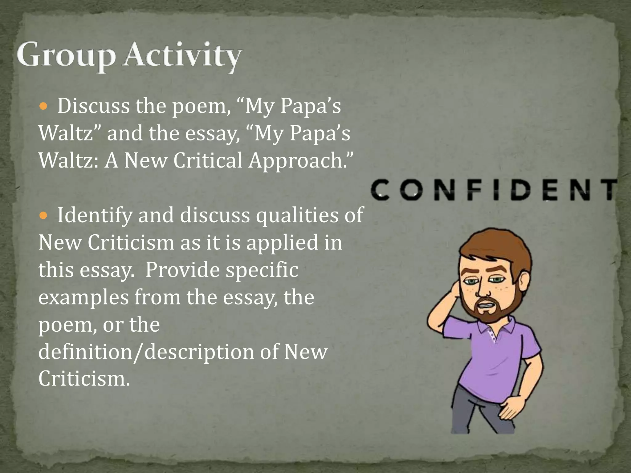  Discuss the poem, “My Papa’s
Waltz” and the essay, “My Papa’s
Waltz: A New Critical Approach.”
 Identify and discuss qualities of
New Criticism as it is applied in
this essay. Provide specific
examples from the essay, the
poem, or the
definition/description of New
Criticism.
 