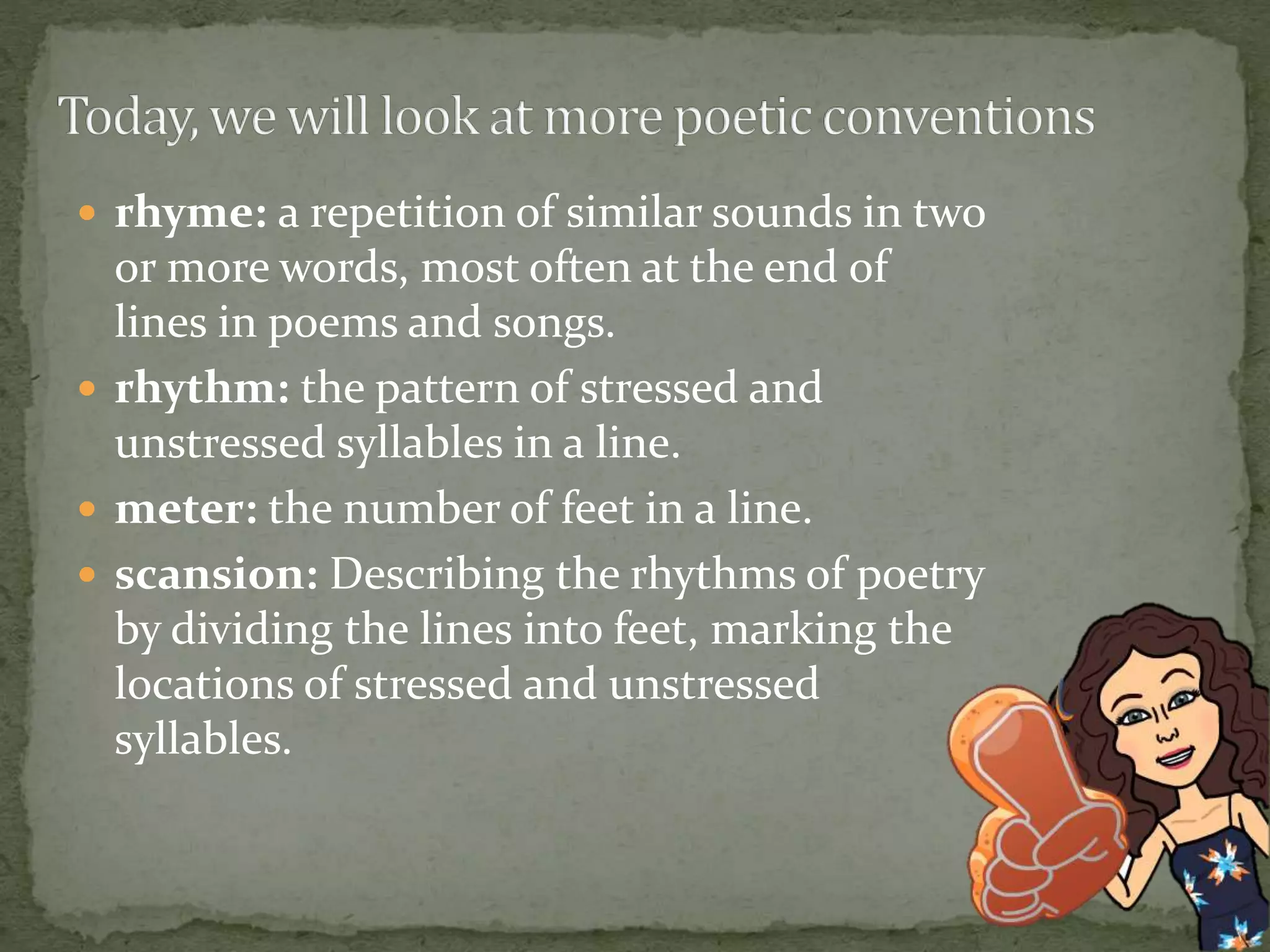  rhyme: a repetition of similar sounds in two
or more words, most often at the end of
lines in poems and songs.
 rhythm: the pattern of stressed and
unstressed syllables in a line.
 meter: the number of feet in a line.
 scansion: Describing the rhythms of poetry
by dividing the lines into feet, marking the
locations of stressed and unstressed
syllables.
 