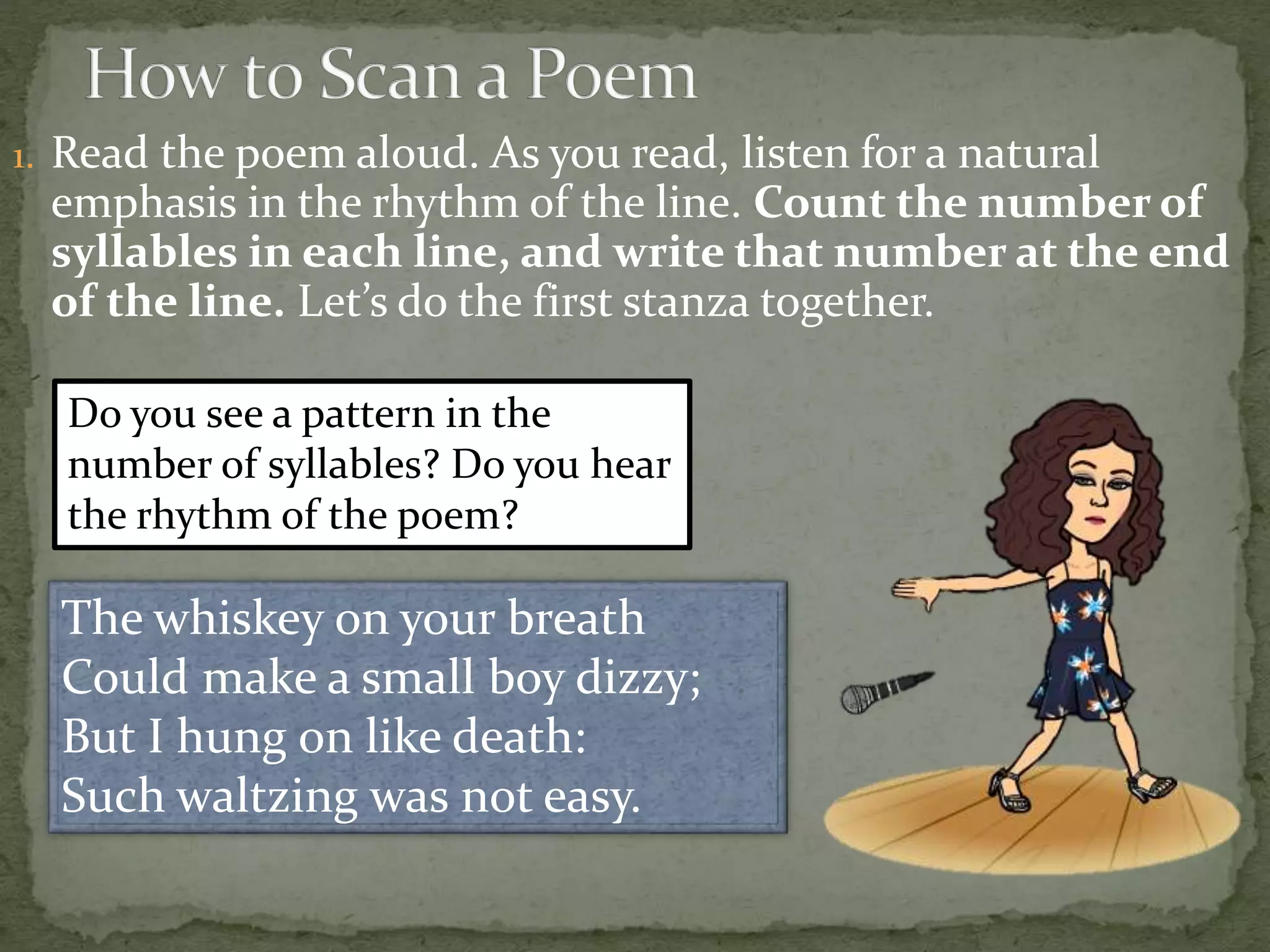 1. Read the poem aloud. As you read, listen for a natural
emphasis in the rhythm of the line. Count the number of
syllables in each line, and write that number at the end
of the line. Let’s do the first stanza together.
The whiskey on your breath
Could make a small boy dizzy;
But I hung on like death:
Such waltzing was not easy.
Do you see a pattern in the
number of syllables? Do you hear
the rhythm of the poem?
 