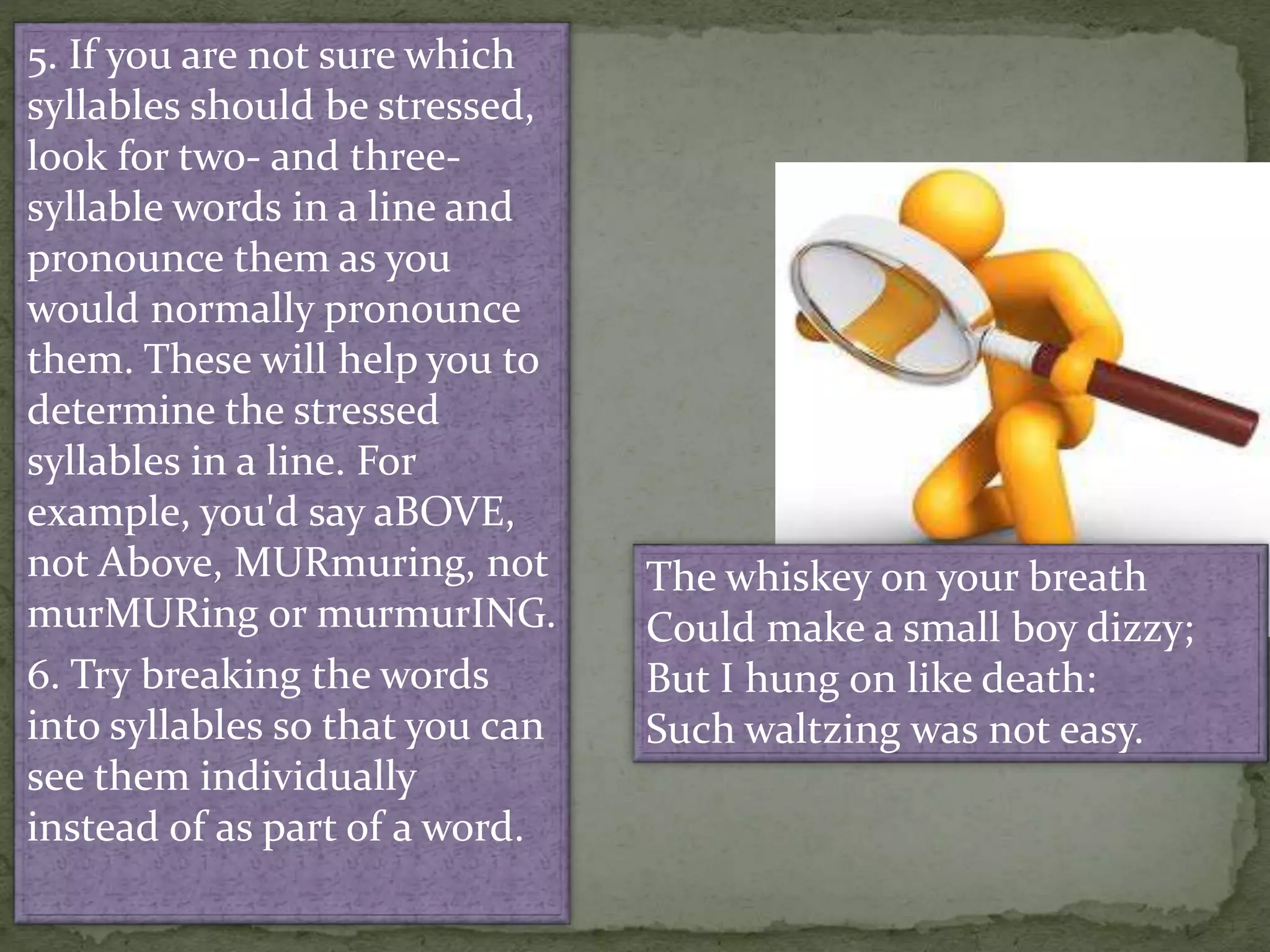 5. If you are not sure which
syllables should be stressed,
look for two- and three-
syllable words in a line and
pronounce them as you
would normally pronounce
them. These will help you to
determine the stressed
syllables in a line. For
example, you'd say aBOVE,
not Above, MURmuring, not
murMURing or murmurING.
6. Try breaking the words
into syllables so that you can
see them individually
instead of as part of a word.
The whiskey on your breath
Could make a small boy dizzy;
But I hung on like death:
Such waltzing was not easy.
 