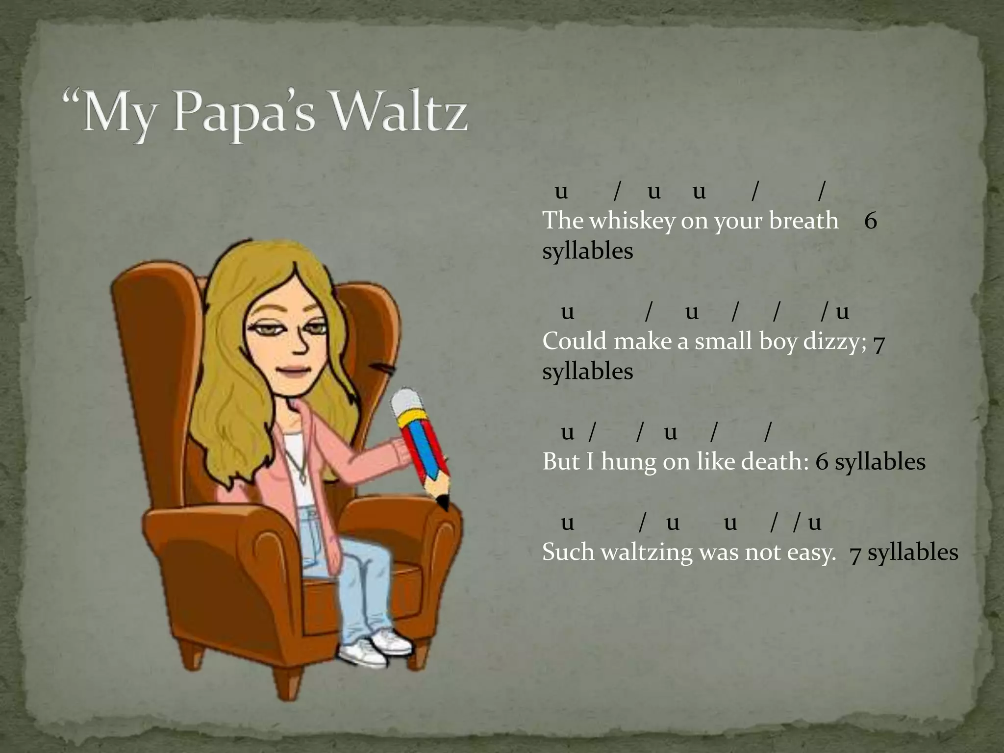u / u u / /
The whiskey on your breath 6
syllables
u / u / / / u
Could make a small boy dizzy; 7
syllables
u / / u / /
But I hung on like death: 6 syllables
u / u u / / u
Such waltzing was not easy. 7 syllables
 