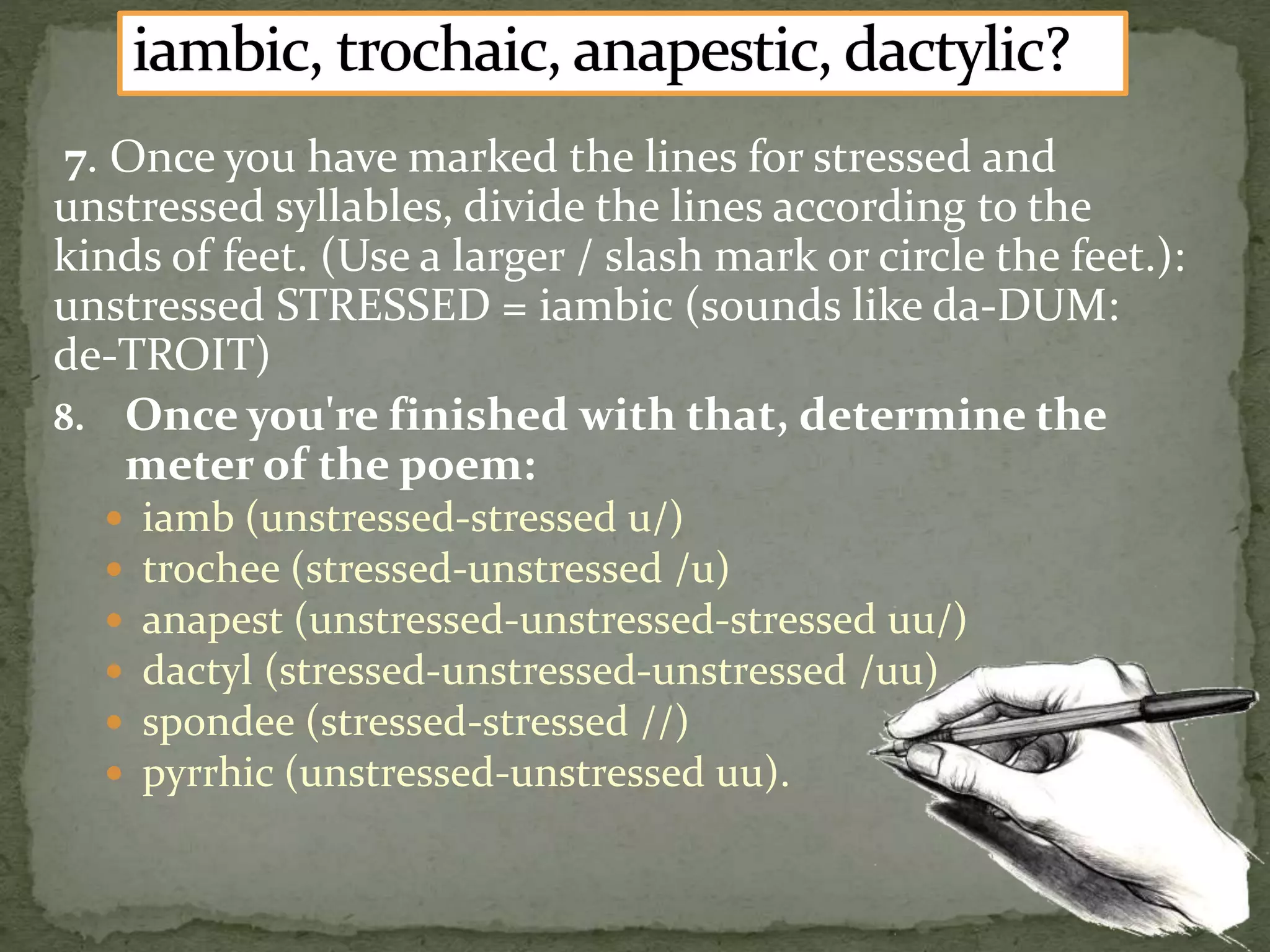 7. Once you have marked the lines for stressed and
unstressed syllables, divide the lines according to the
kinds of feet. (Use a larger / slash mark or circle the feet.):
unstressed STRESSED = iambic (sounds like da-DUM:
de-TROIT)
8. Once you're finished with that, determine the
meter of the poem:
 iamb (unstressed-stressed u/)
 trochee (stressed-unstressed /u)
 anapest (unstressed-unstressed-stressed uu/)
 dactyl (stressed-unstressed-unstressed /uu)
 spondee (stressed-stressed //)
 pyrrhic (unstressed-unstressed uu).
 
