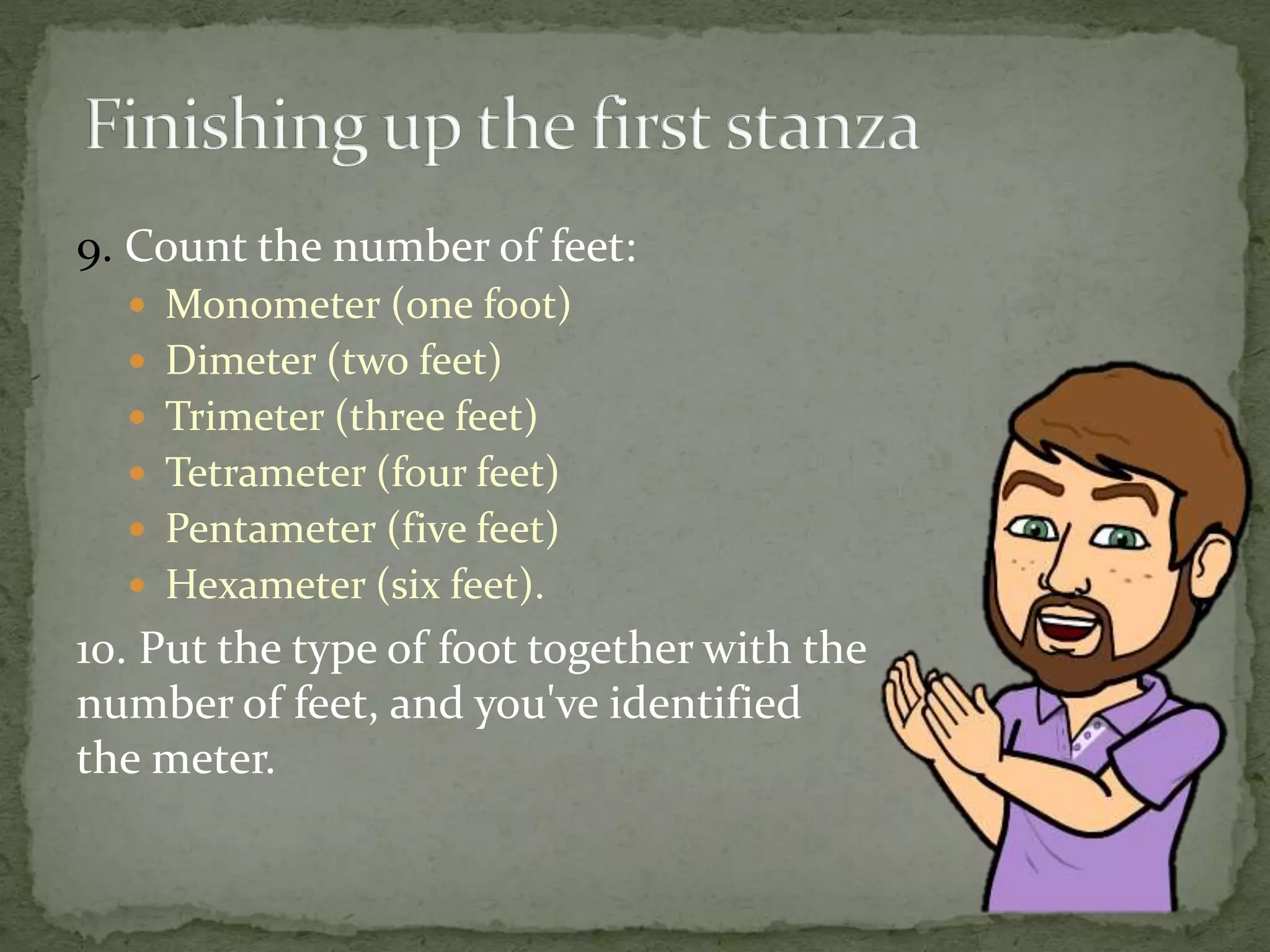 9. Count the number of feet:
 Monometer (one foot)
 Dimeter (two feet)
 Trimeter (three feet)
 Tetrameter (four feet)
 Pentameter (five feet)
 Hexameter (six feet).
10. Put the type of foot together with the
number of feet, and you've identified
the meter.
 