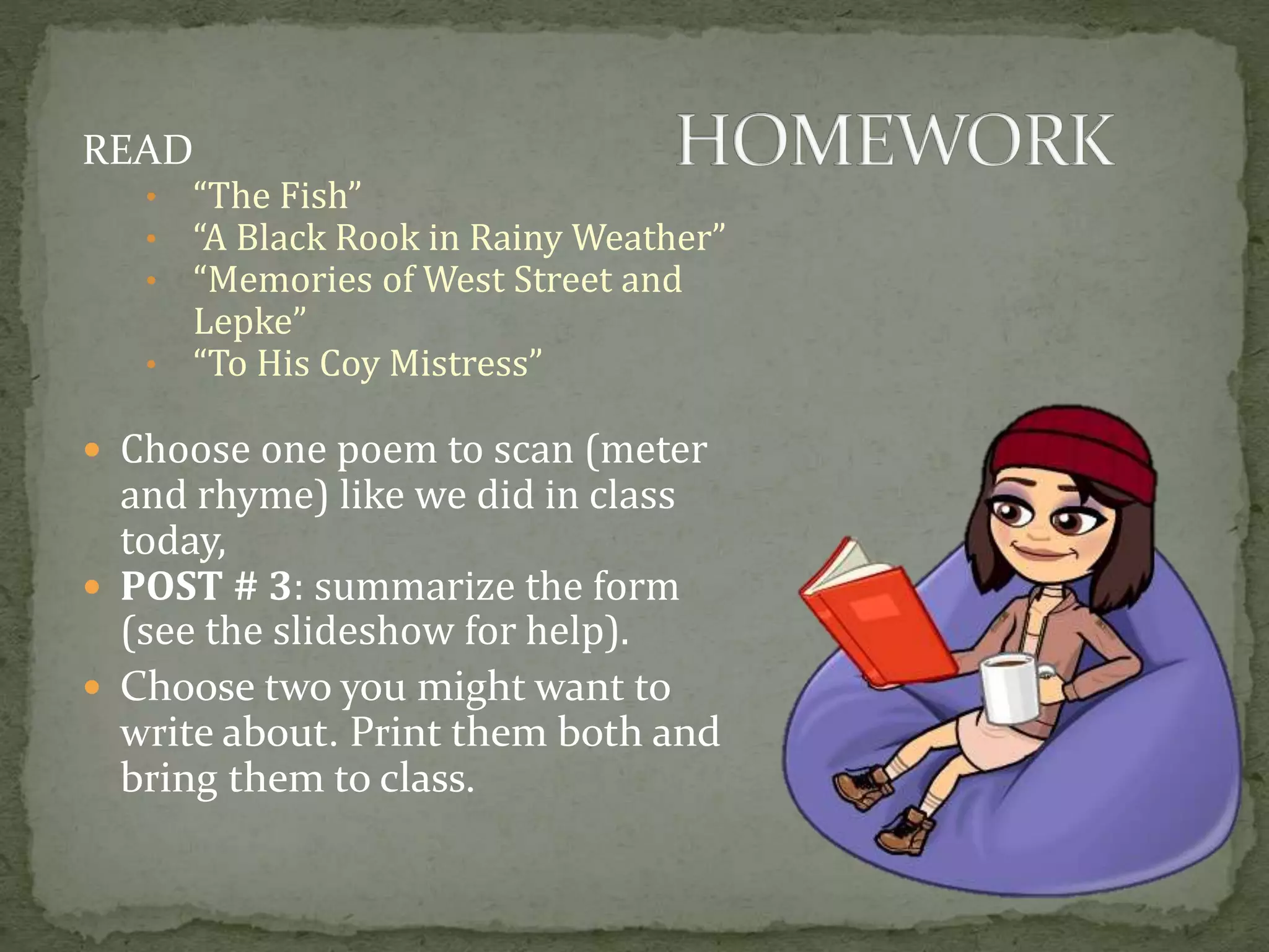 READ
• “The Fish”
• “A Black Rook in Rainy Weather”
• “Memories of West Street and
Lepke”
• “To His Coy Mistress”
 Choose one poem to scan (meter
and rhyme) like we did in class
today,
 POST # 3: summarize the form
(see the slideshow for help).
 Choose two you might want to
write about. Print them both and
bring them to class.
 