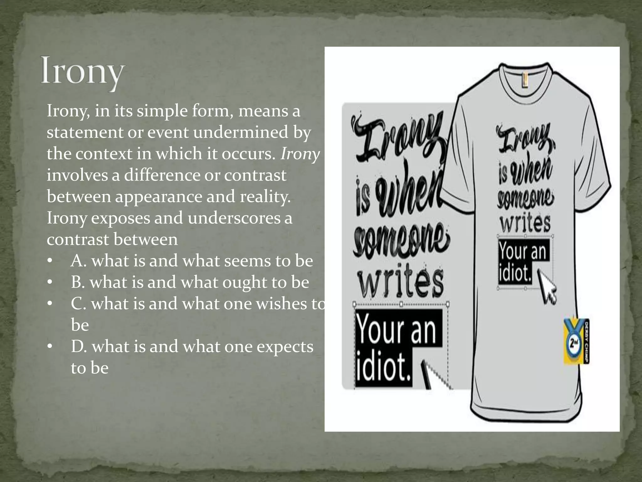 Irony, in its simple form, means a
statement or event undermined by
the context in which it occurs. Irony
involves a difference or contrast
between appearance and reality.
Irony exposes and underscores a
contrast between
• A. what is and what seems to be
• B. what is and what ought to be
• C. what is and what one wishes to
be
• D. what is and what one expects
to be
 