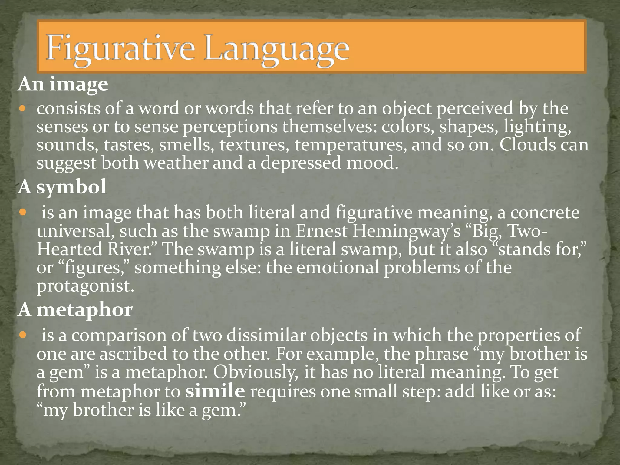 An image
 consists of a word or words that refer to an object perceived by the
senses or to sense perceptions themselves: colors, shapes, lighting,
sounds, tastes, smells, textures, temperatures, and so on. Clouds can
suggest both weather and a depressed mood.
A symbol
 is an image that has both literal and figurative meaning, a concrete
universal, such as the swamp in Ernest Hemingway’s “Big, Two-
Hearted River.” The swamp is a literal swamp, but it also “stands for,”
or “figures,” something else: the emotional problems of the
protagonist.
A metaphor
 is a comparison of two dissimilar objects in which the properties of
one are ascribed to the other. For example, the phrase “my brother is
a gem” is a metaphor. Obviously, it has no literal meaning. To get
from metaphor to simile requires one small step: add like or as:
“my brother is like a gem.”
 