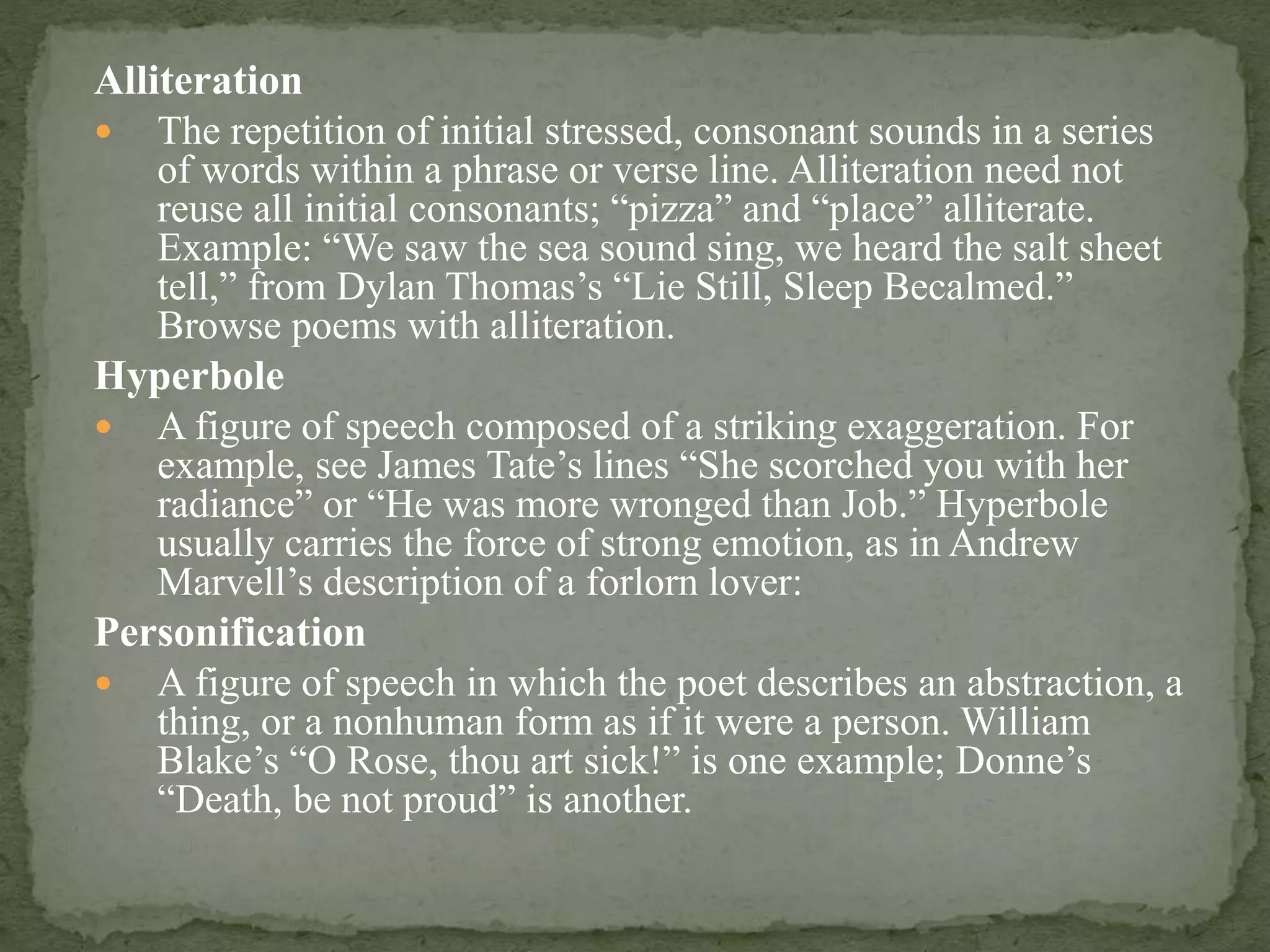 Alliteration
 The repetition of initial stressed, consonant sounds in a series
of words within a phrase or verse line. Alliteration need not
reuse all initial consonants; “pizza” and “place” alliterate.
Example: “We saw the sea sound sing, we heard the salt sheet
tell,” from Dylan Thomas’s “Lie Still, Sleep Becalmed.”
Browse poems with alliteration.
Hyperbole
 A figure of speech composed of a striking exaggeration. For
example, see James Tate’s lines “She scorched you with her
radiance” or “He was more wronged than Job.” Hyperbole
usually carries the force of strong emotion, as in Andrew
Marvell’s description of a forlorn lover:
Personification
 A figure of speech in which the poet describes an abstraction, a
thing, or a nonhuman form as if it were a person. William
Blake’s “O Rose, thou art sick!” is one example; Donne’s
“Death, be not proud” is another.
 