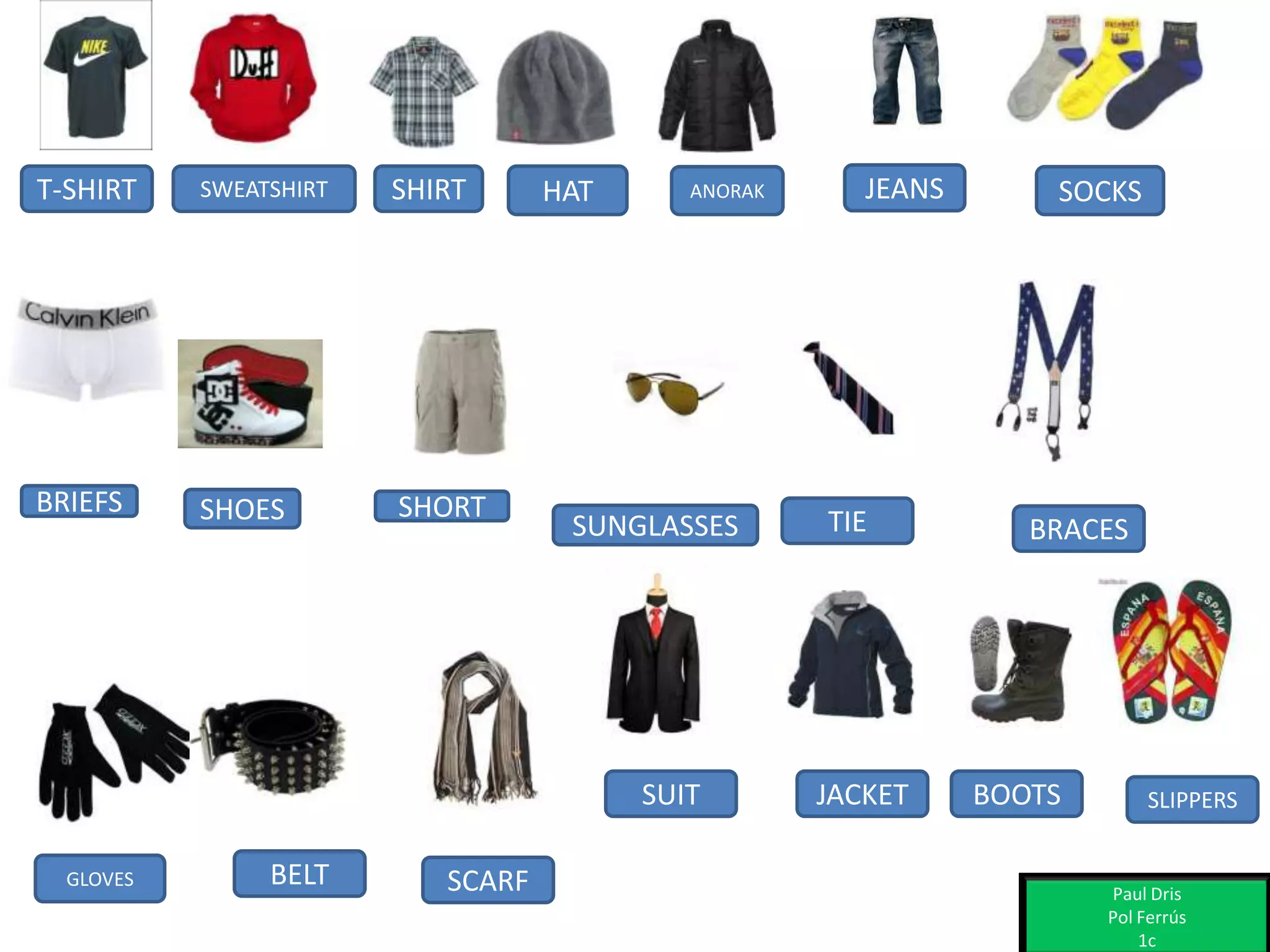 T-SHIRT SWEATSHIRT SHIRT HAT ANORAK JEANS
BELT SCARF
SHOES SHORT
SUNGLASSES
GLOVES
JACKETSUIT
BRIEFS
TIE
BOOTS
BRACES
SLIPPERS
SOCKS
Paul Dris
Pol Ferrús
1c
 