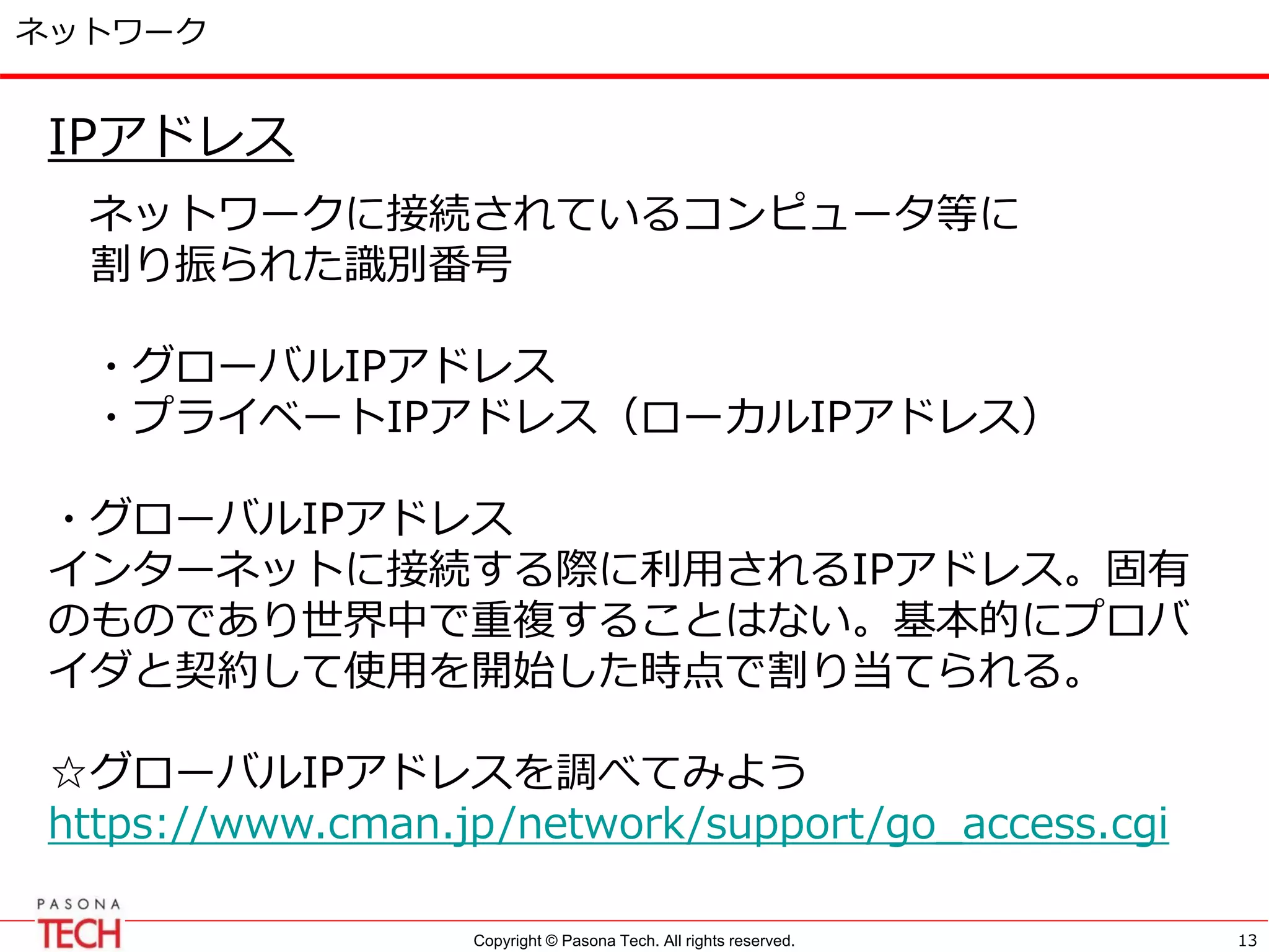 Copyright © Pasona Tech. All rights reserved.
ネットワーク
IPアドレス
ネットワークに接続されているコンピュータ等に
割り振られた識別番号
・グローバルIPアドレス
・プライベートIPアドレス（ローカルIPアドレス）
・グローバルIPアドレス
インターネットに接続する際に利用されるIPアドレス。固有
のものであり世界中で重複することはない。基本的にプロバ
イダと契約して使用を開始した時点で割り当てられる。
☆グローバルIPアドレスを調べてみよう
https://www.cman.jp/network/support/go_access.cgi
13
 