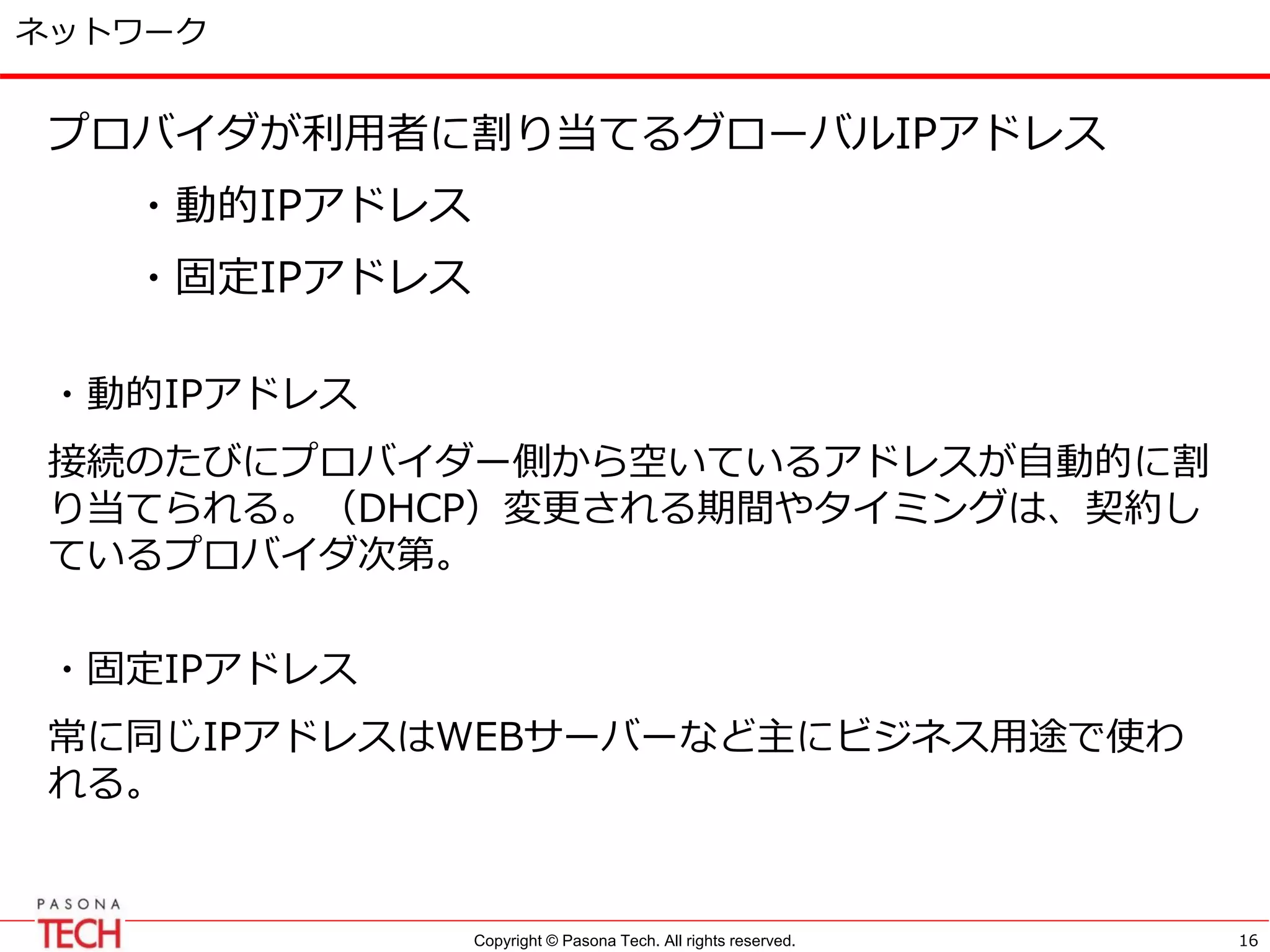 Copyright © Pasona Tech. All rights reserved.
ネットワーク
プロバイダが利用者に割り当てるグローバルIPアドレス
・動的IPアドレス
・固定IPアドレス
・動的IPアドレス
接続のたびにプロバイダー側から空いているアドレスが自動的に割
り当てられる。（DHCP）変更される期間やタイミングは、契約し
ているプロバイダ次第。
・固定IPアドレス
常に同じIPアドレスはWEBサーバーなど主にビジネス用途で使わ
れる。
16
 