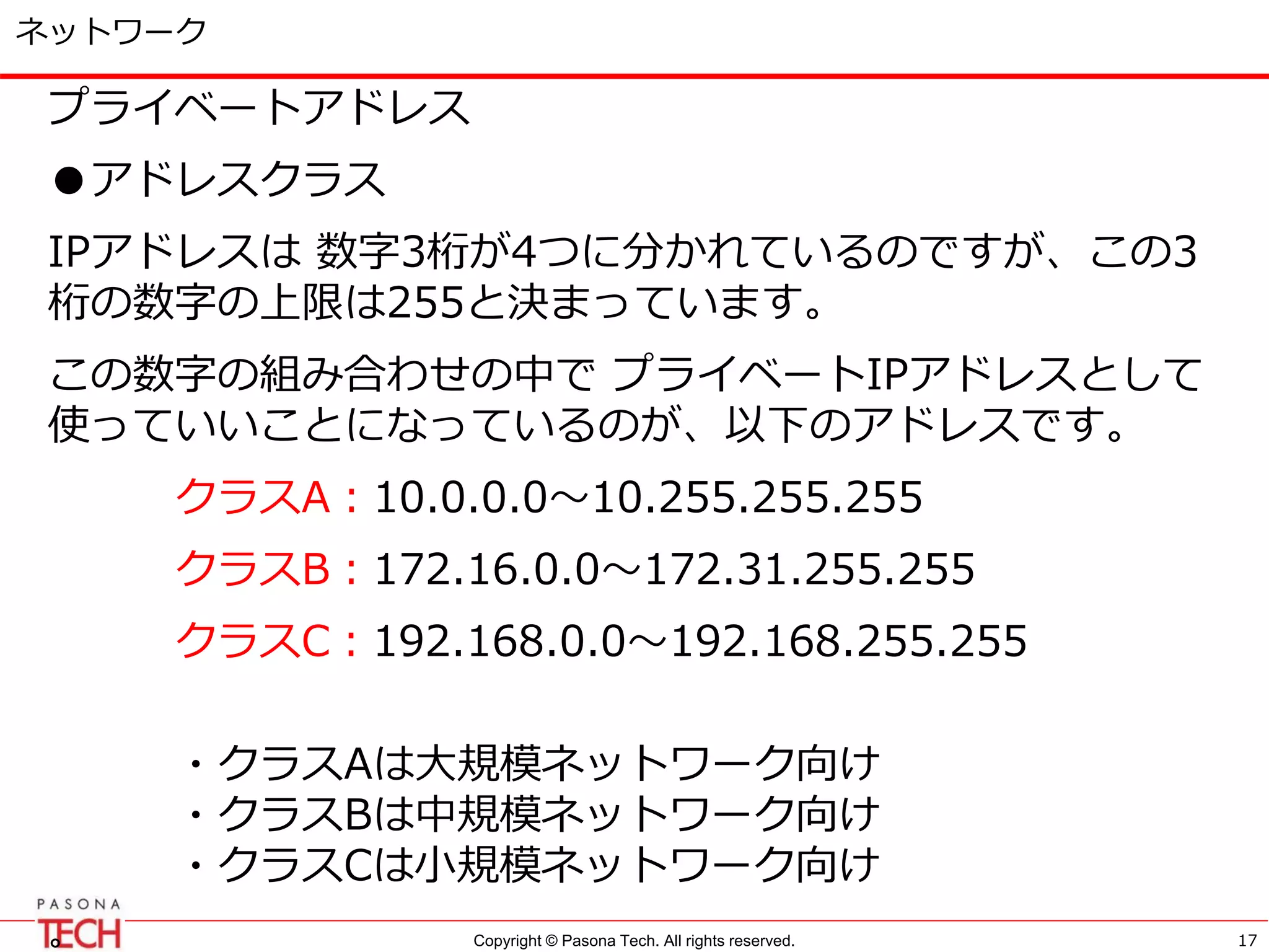 Copyright © Pasona Tech. All rights reserved.
ネットワーク
プライベートアドレス
●アドレスクラス
IPアドレスは 数字3桁が4つに分かれているのですが、この3
桁の数字の上限は255と決まっています。
この数字の組み合わせの中で プライベートIPアドレスとして
使っていいことになっているのが、以下のアドレスです。
クラスA：10.0.0.0～10.255.255.255
クラスB：172.16.0.0～172.31.255.255
クラスC：192.168.0.0～192.168.255.255
・クラスAは大規模ネットワーク向け
・クラスBは中規模ネットワーク向け
・クラスCは小規模ネットワーク向け
。 17
 