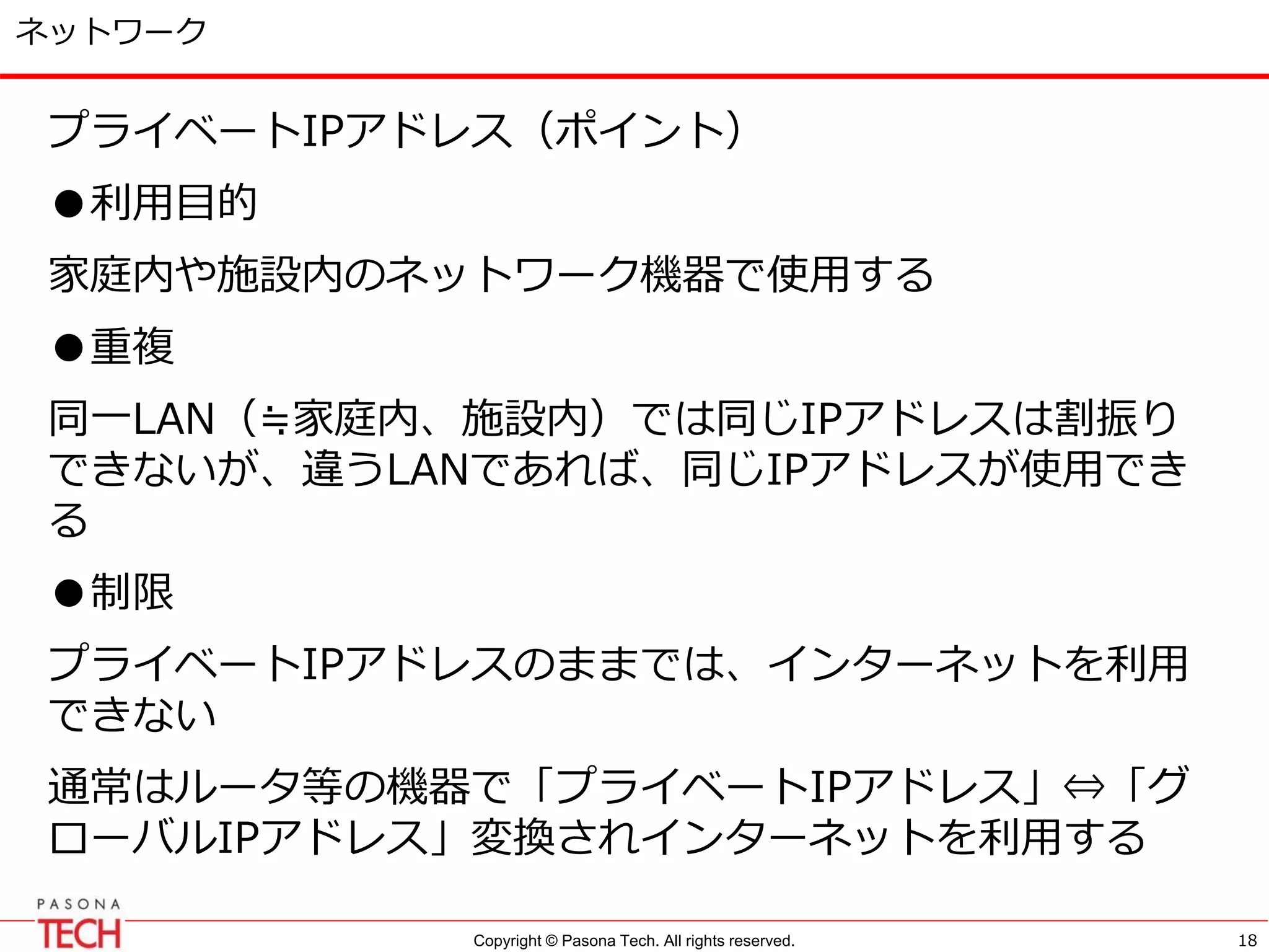 Copyright © Pasona Tech. All rights reserved.
ネットワーク
プライベートIPアドレス（ポイント）
●利用目的
家庭内や施設内のネットワーク機器で使用する
●重複
同一LAN（≒家庭内、施設内）では同じIPアドレスは割振り
できないが、違うLANであれば、同じIPアドレスが使用でき
る
●制限
プライベートIPアドレスのままでは、インターネットを利用
できない
通常はルータ等の機器で「プライベートIPアドレス」⇔「グ
ローバルIPアドレス」変換されインターネットを利用する
18
 
