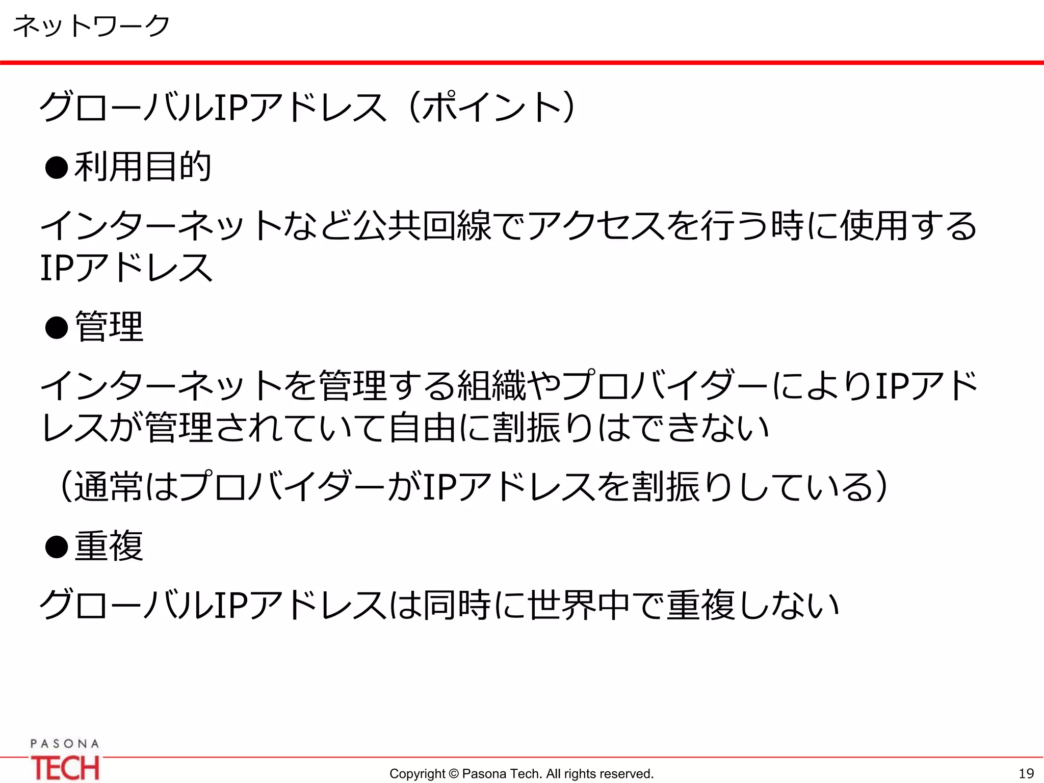Copyright © Pasona Tech. All rights reserved.
ネットワーク
グローバルIPアドレス（ポイント）
●利用目的
インターネットなど公共回線でアクセスを行う時に使用する
IPアドレス
●管理
インターネットを管理する組織やプロバイダーによりIPアド
レスが管理されていて自由に割振りはできない
（通常はプロバイダーがIPアドレスを割振りしている）
●重複
グローバルIPアドレスは同時に世界中で重複しない
19
 