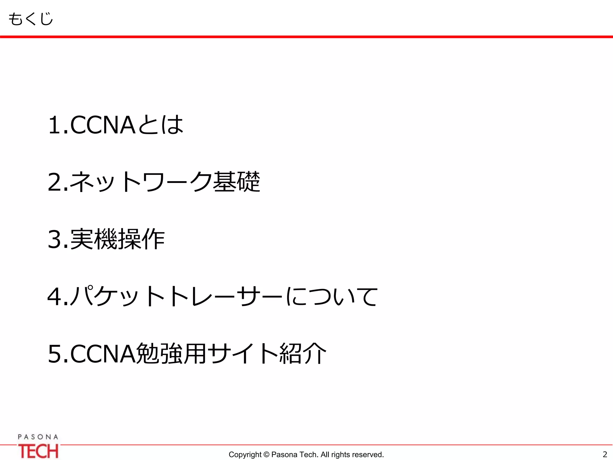 Copyright © Pasona Tech. All rights reserved.
もくじ
1.CCNAとは
2.ネットワーク基礎
3.実機操作
4.パケットトレーサーについて
5.CCNA勉強用サイト紹介
2
 