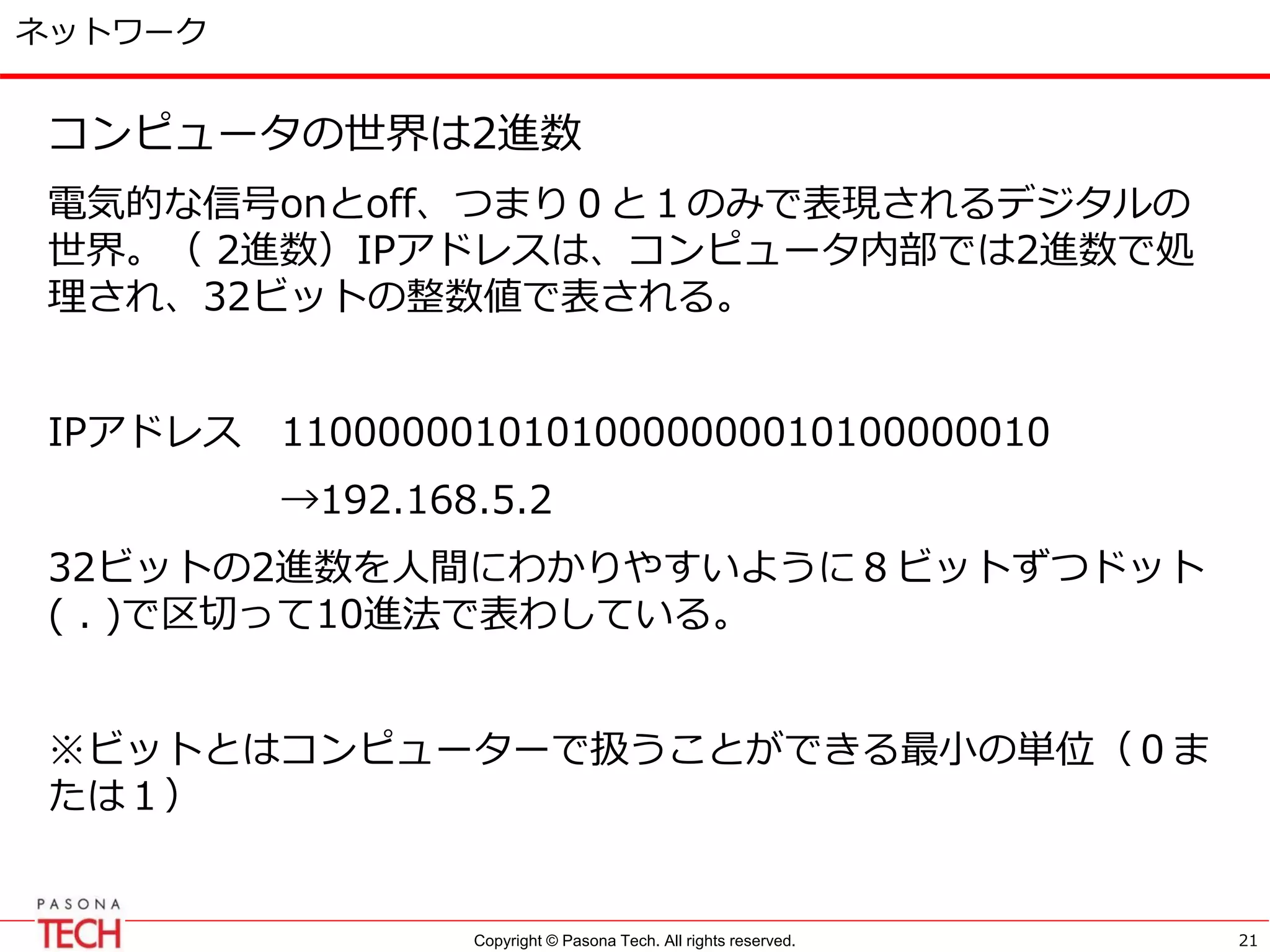 Copyright © Pasona Tech. All rights reserved.
ネットワーク
コンピュータの世界は2進数
電気的な信号onとoff、つまり０と１のみで表現されるデジタルの
世界。（ 2進数）IPアドレスは、コンピュータ内部では2進数で処
理され、32ビットの整数値で表される。
IPアドレス 11000000101010000000010100000010
→192.168.5.2
32ビットの2進数を人間にわかりやすいように８ビットずつドット
( . )で区切って10進法で表わしている。
※ビットとはコンピューターで扱うことができる最小の単位（０ま
たは１）
21
 