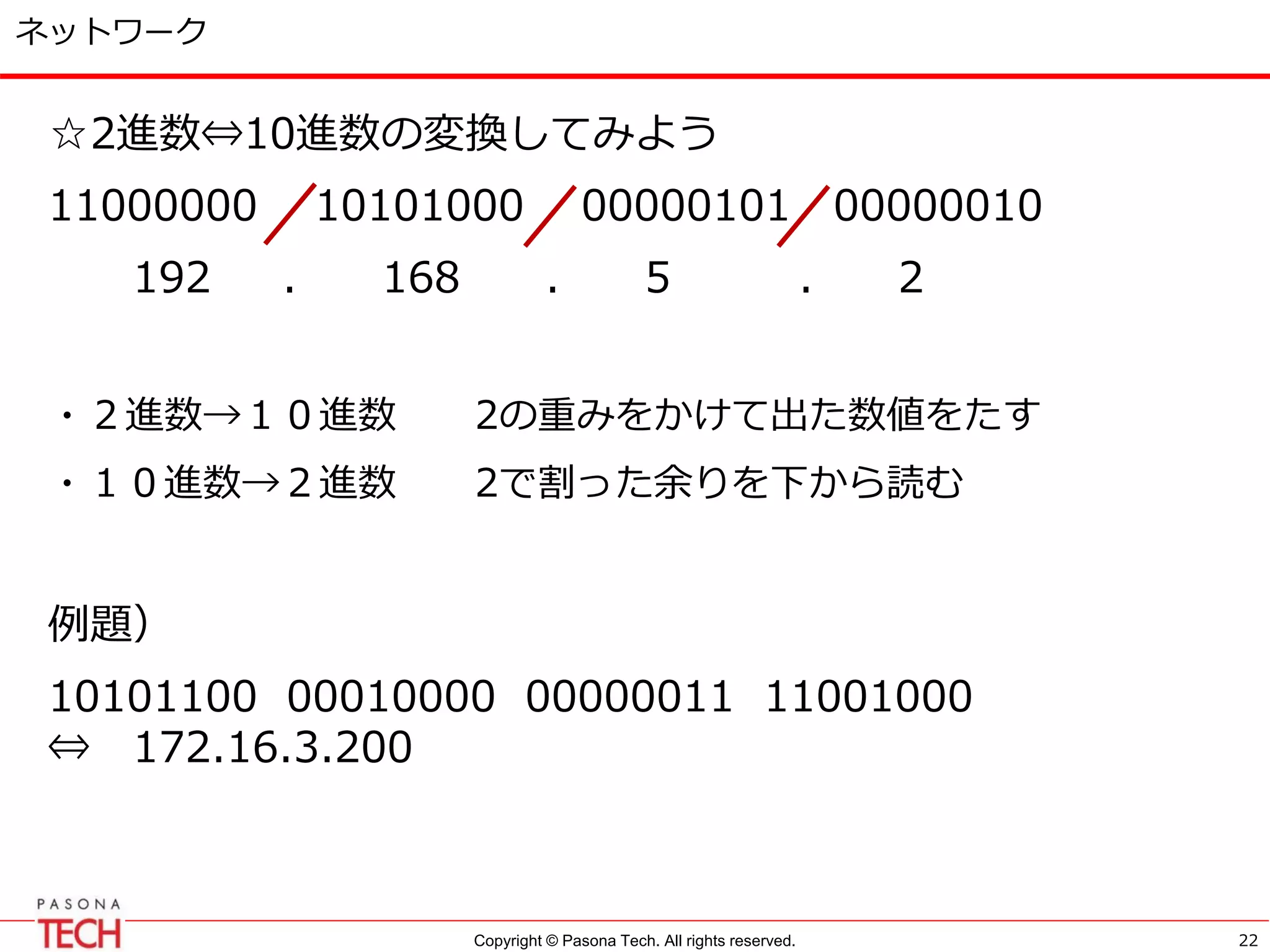Copyright © Pasona Tech. All rights reserved.
ネットワーク
☆2進数⇔10進数の変換してみよう
11000000 10101000 00000101 00000010
192 . 168 . 5 . 2
・２進数→１０進数 2の重みをかけて出た数値をたす
・１０進数→２進数 2で割った余りを下から読む
例題）
10101100 00010000 00000011 11001000
⇔ 172.16.3.200
22
 