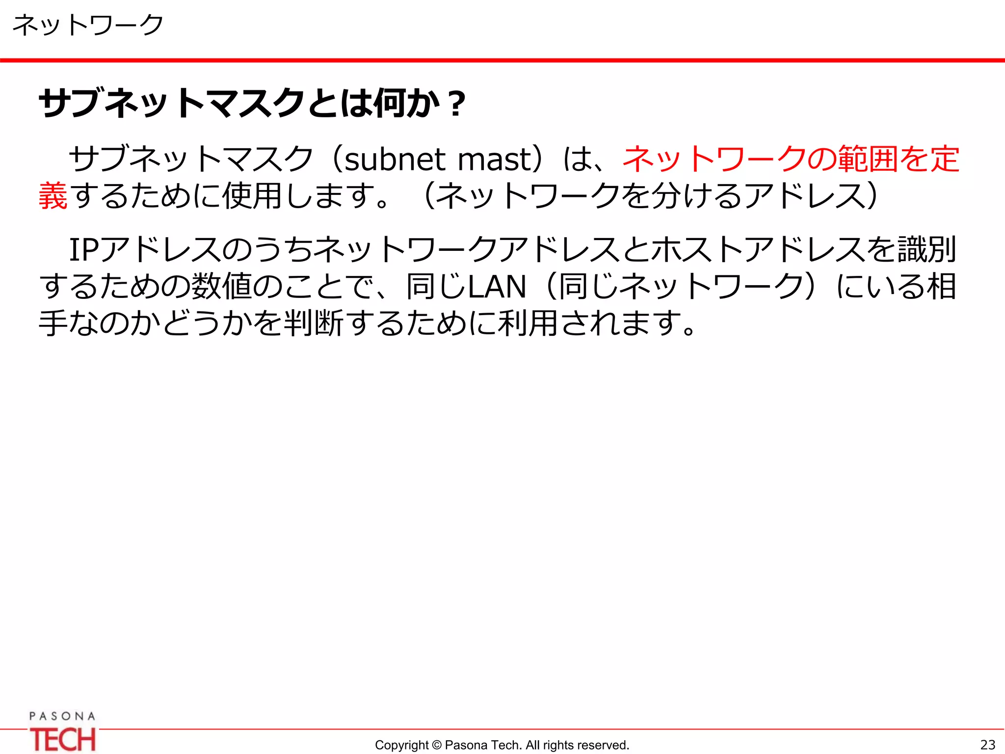 Copyright © Pasona Tech. All rights reserved.
ネットワーク
サブネットマスクとは何か？
サブネットマスク（subnet mast）は、ネットワークの範囲を定
義するために使用します。（ネットワークを分けるアドレス）
IPアドレスのうちネットワークアドレスとホストアドレスを識別
するための数値のことで、同じLAN（同じネットワーク）にいる相
手なのかどうかを判断するために利用されます。
23
 