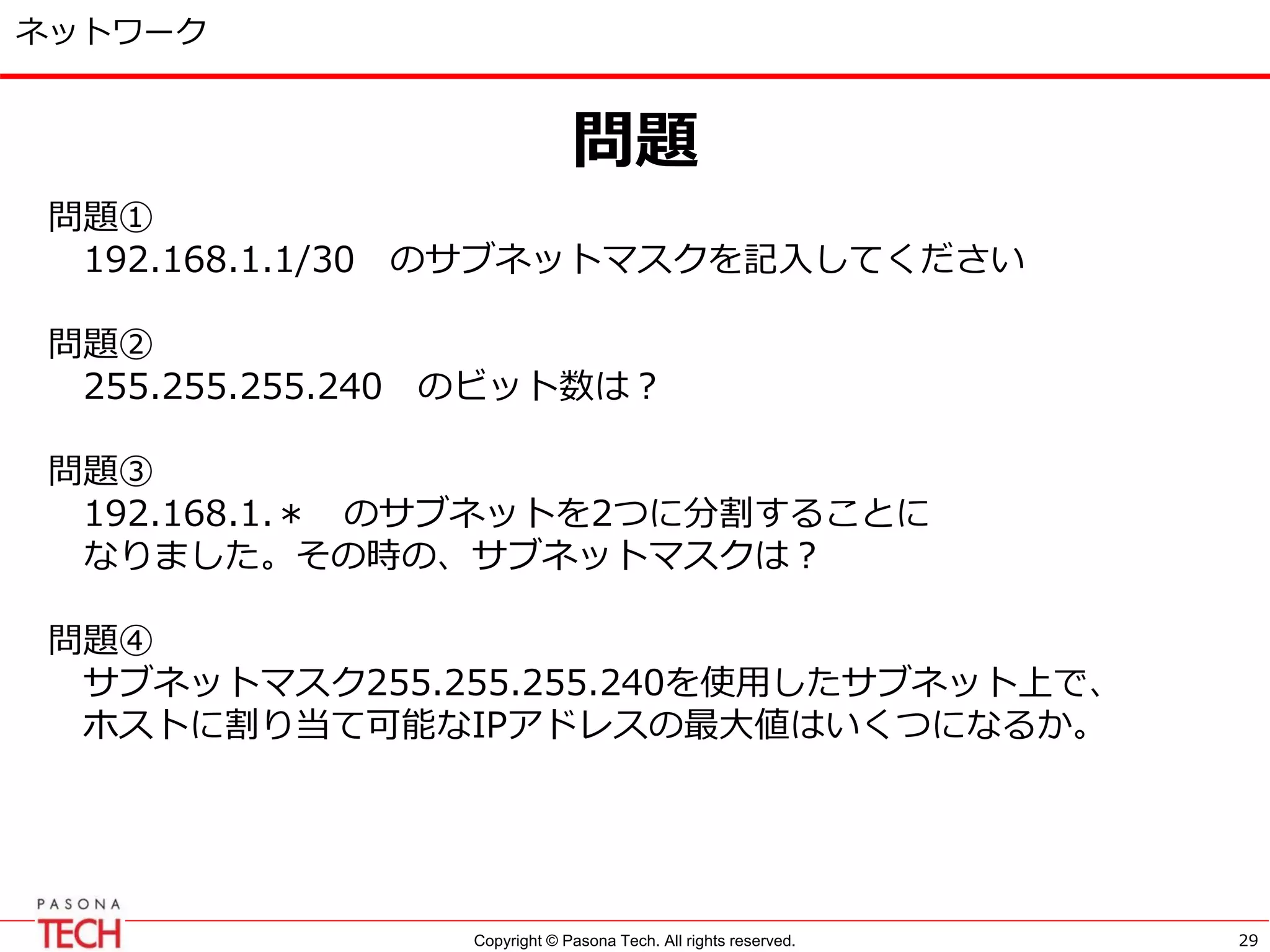 Copyright © Pasona Tech. All rights reserved.
ネットワーク
問題
29
問題①
192.168.1.1/30 のサブネットマスクを記入してください
問題②
255.255.255.240 のビット数は？
問題③
192.168.1.＊ のサブネットを2つに分割することに
なりました。その時の、サブネットマスクは？
問題④
サブネットマスク255.255.255.240を使用したサブネット上で、
ホストに割り当て可能なIPアドレスの最大値はいくつになるか。
 