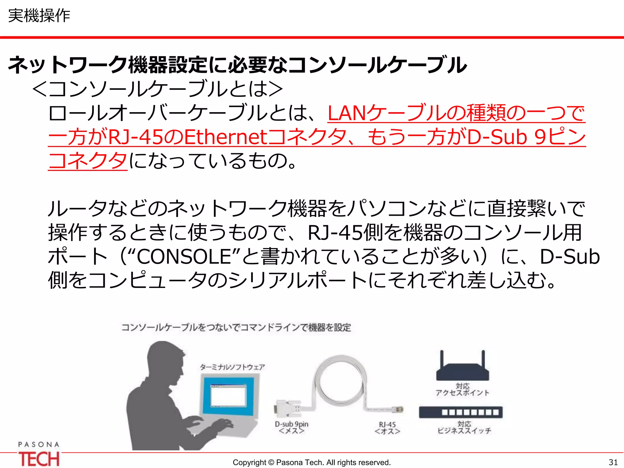 Copyright © Pasona Tech. All rights reserved. 31
実機操作
ネットワーク機器設定に必要なコンソールケーブル
＜コンソールケーブルとは＞
ロールオーバーケーブルとは、LANケーブルの種類の一つで
一方がRJ-45のEthernetコネクタ、もう一方がD-Sub 9ピン
コネクタになっているもの。
ルータなどのネットワーク機器をパソコンなどに直接繋いで
操作するときに使うもので、RJ-45側を機器のコンソール用
ポート（“CONSOLE”と書かれていることが多い）に、D-Sub
側をコンピュータのシリアルポートにそれぞれ差し込む。
 