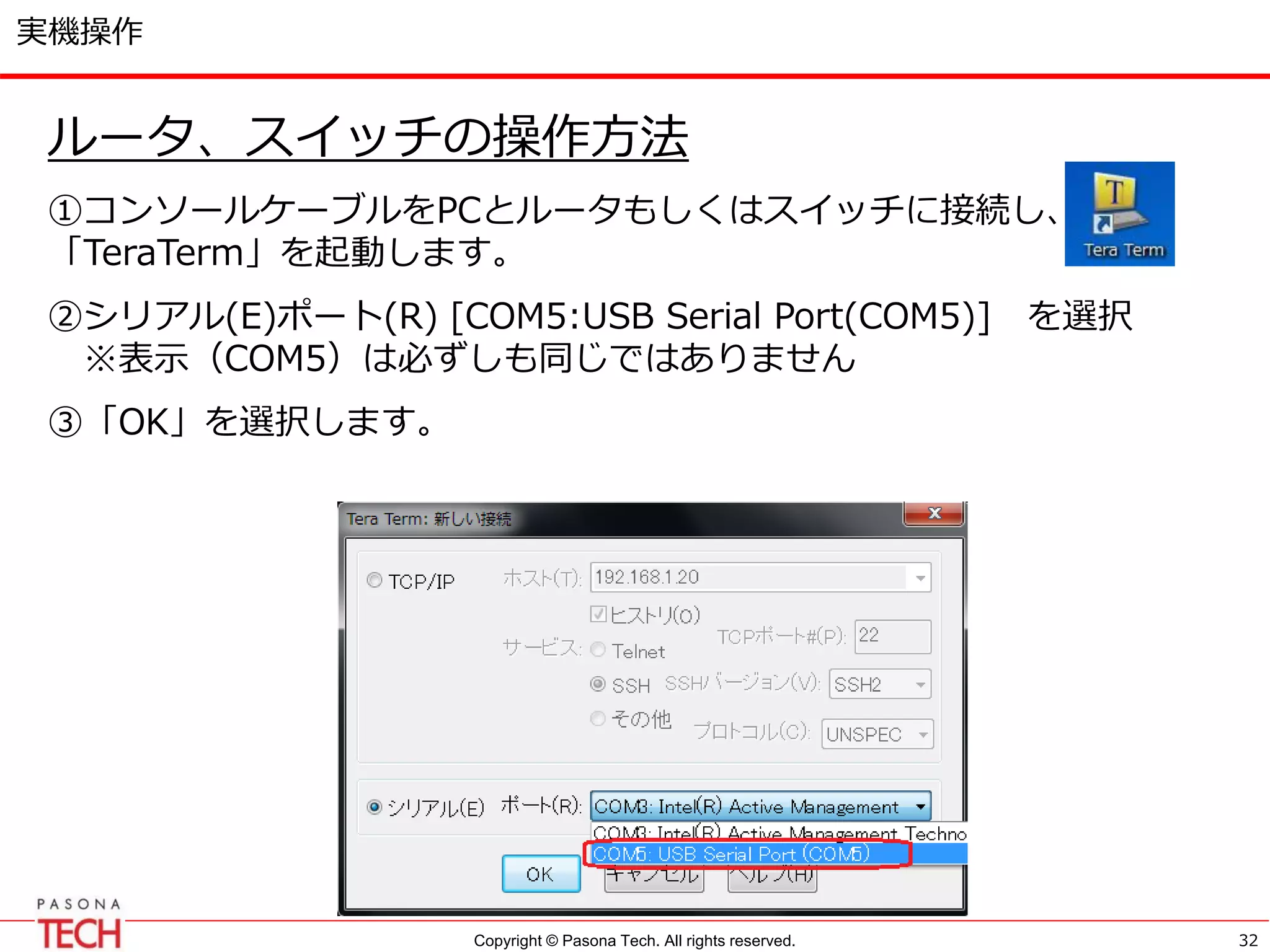 Copyright © Pasona Tech. All rights reserved.
実機操作
ルータ、スイッチの操作方法
①コンソールケーブルをPCとルータもしくはスイッチに接続し、
「TeraTerm」を起動します。
②シリアル(E)ポート(R) [COM5:USB Serial Port(COM5)] を選択
※表示（COM5）は必ずしも同じではありません
③「OK」を選択します。
32
 