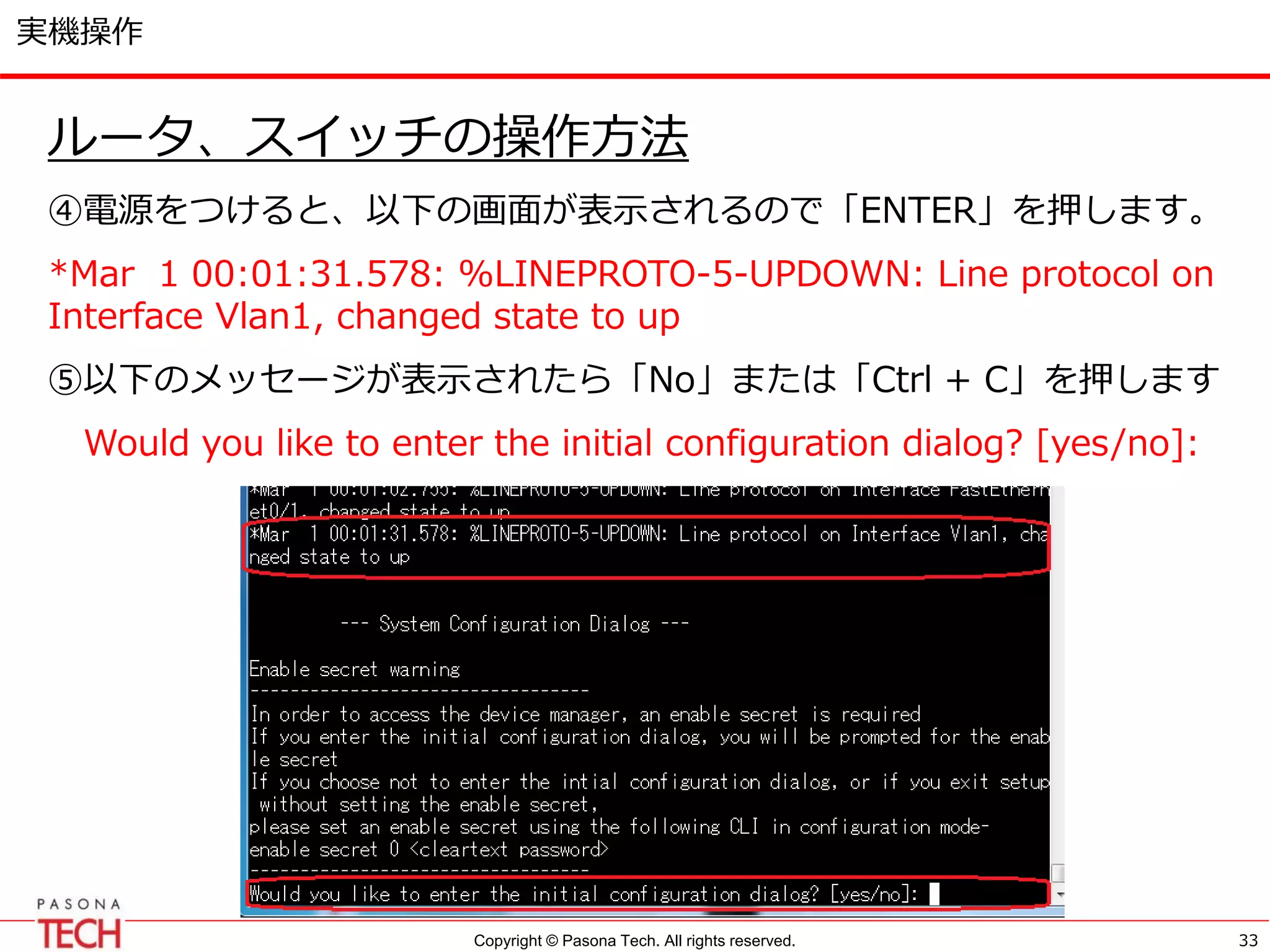 Copyright © Pasona Tech. All rights reserved.
実機操作
ルータ、スイッチの操作方法
④電源をつけると、以下の画面が表示されるので「ENTER」を押します。
*Mar 1 00:01:31.578: %LINEPROTO-5-UPDOWN: Line protocol on
Interface Vlan1, changed state to up
⑤以下のメッセージが表示されたら「No」または「Ctrl + C」を押します
Would you like to enter the initial configuration dialog? [yes/no]:
33
 
