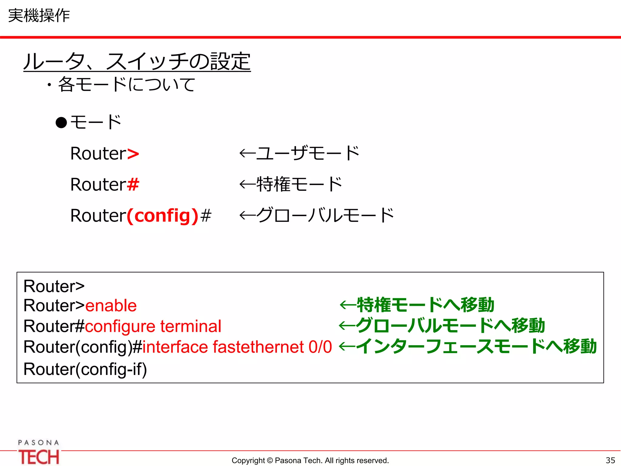 Copyright © Pasona Tech. All rights reserved.
実機操作
35
ルータ、スイッチの設定
・各モードについて
Router>
Router>enable ←特権モードへ移動
Router#configure terminal ←グローバルモードへ移動
Router(config)#interface fastethernet 0/0 ←インターフェースモードへ移動
Router(config-if)
●モード
Router> ←ユーザモード
Router# ←特権モード
Router(config)# ←グローバルモード
 