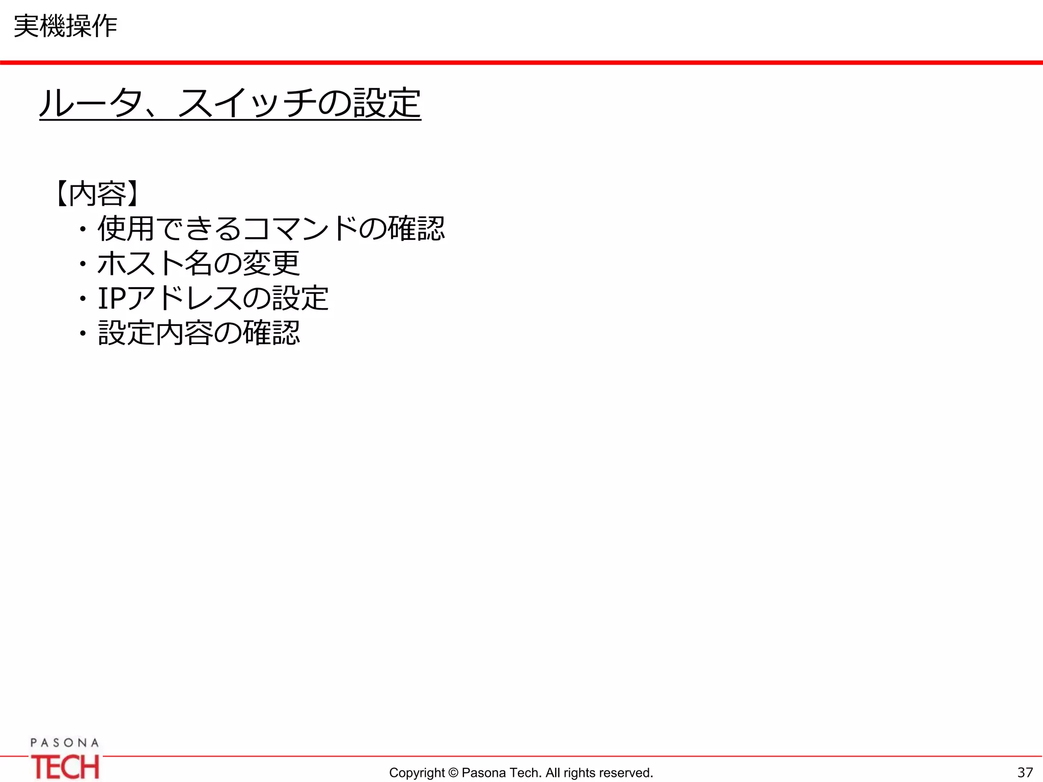 Copyright © Pasona Tech. All rights reserved.
実機操作
37
ルータ、スイッチの設定
【内容】
・使用できるコマンドの確認
・ホスト名の変更
・IPアドレスの設定
・設定内容の確認
 