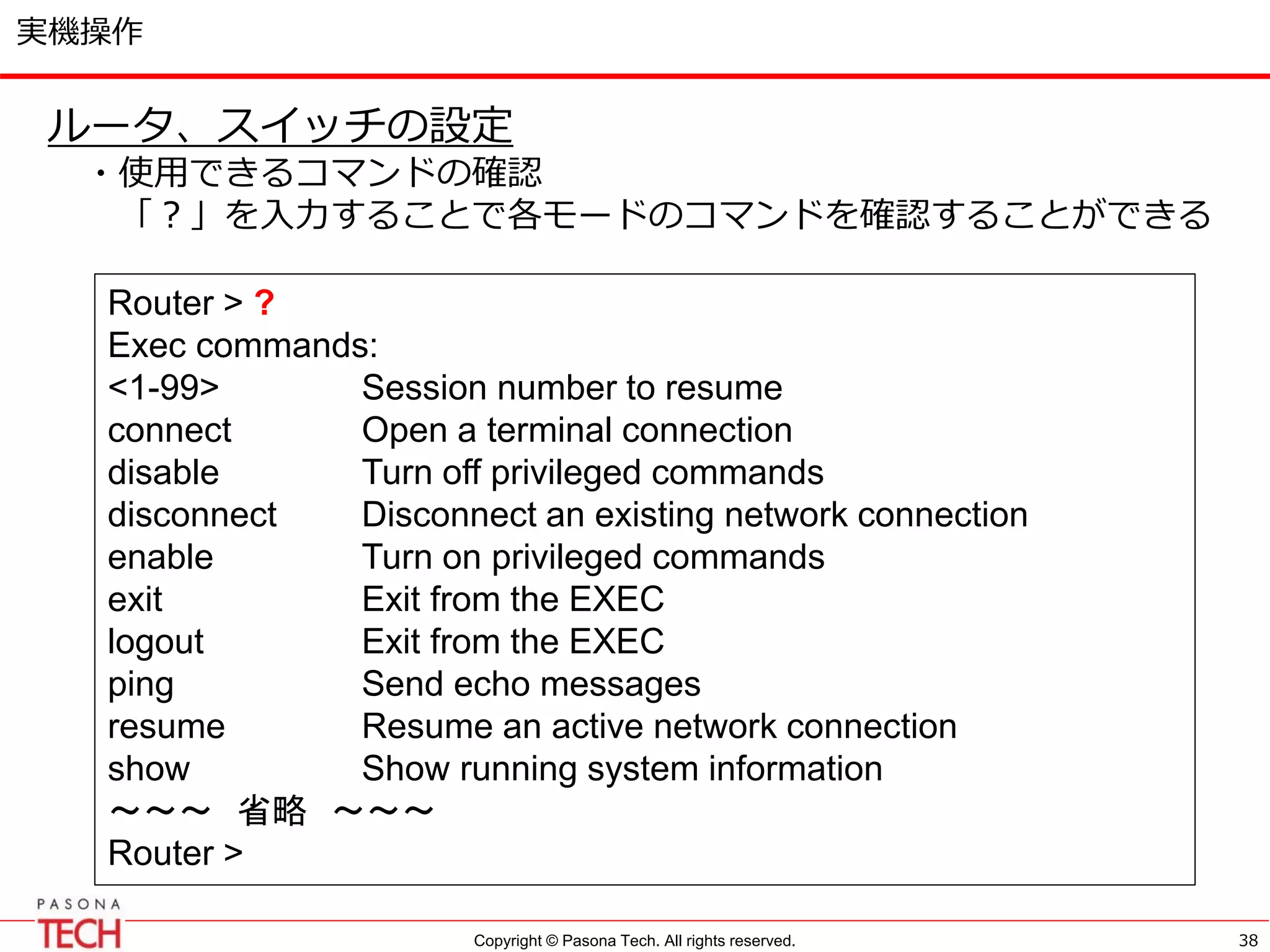Copyright © Pasona Tech. All rights reserved.
実機操作
38
ルータ、スイッチの設定
・使用できるコマンドの確認
「？」を入力することで各モードのコマンドを確認することができる
Router > ?
Exec commands:
<1-99> Session number to resume
connect Open a terminal connection
disable Turn off privileged commands
disconnect Disconnect an existing network connection
enable Turn on privileged commands
exit Exit from the EXEC
logout Exit from the EXEC
ping Send echo messages
resume Resume an active network connection
show Show running system information
～～～ 省略 ～～～
Router >
 