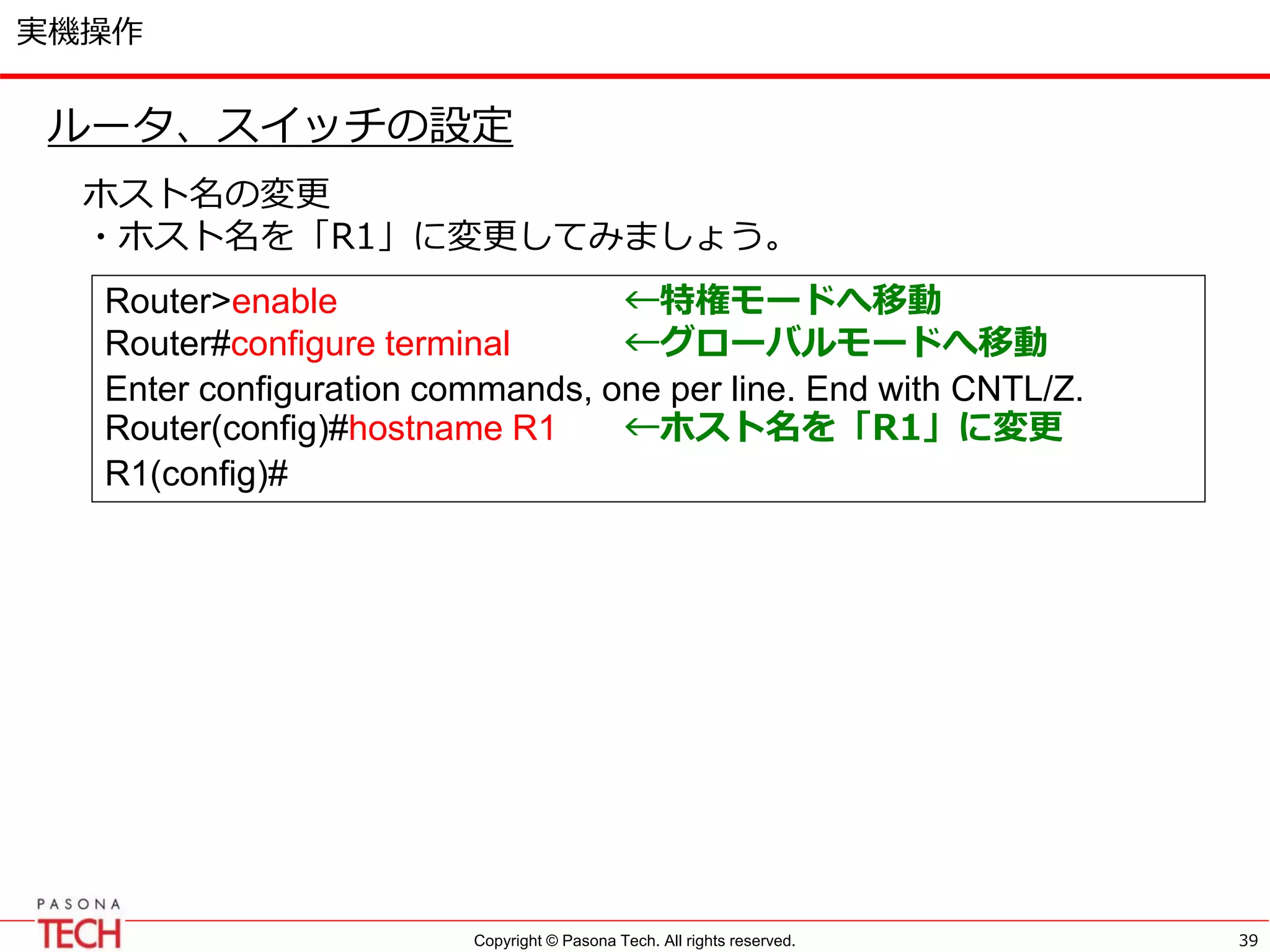 Copyright © Pasona Tech. All rights reserved.
実機操作
39
ルータ、スイッチの設定
ホスト名の変更
・ホスト名を「R1」に変更してみましょう。
Router>enable ←特権モードへ移動
Router#configure terminal ←グローバルモードへ移動
Enter configuration commands, one per line. End with CNTL/Z.
Router(config)#hostname R1 ←ホスト名を「R1」に変更
R1(config)#
 