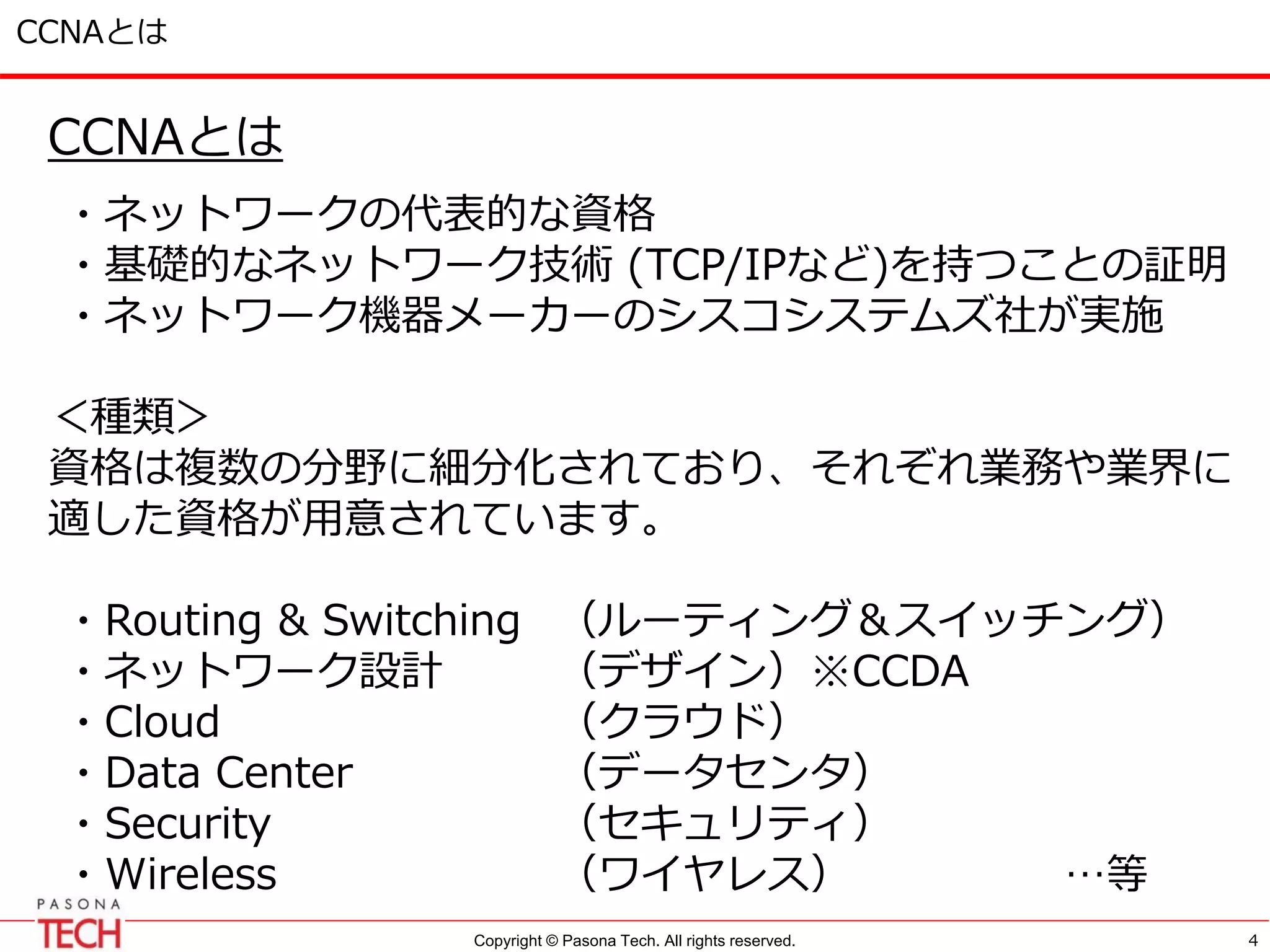 Copyright © Pasona Tech. All rights reserved.
CCNAとは
CCNAとは
・ネットワークの代表的な資格
・基礎的なネットワーク技術 (TCP/IPなど)を持つことの証明
・ネットワーク機器メーカーのシスコシステムズ社が実施
＜種類＞
資格は複数の分野に細分化されており、それぞれ業務や業界に
適した資格が用意されています。
・Routing & Switching （ルーティング＆スイッチング）
・ネットワーク設計 （デザイン）※CCDA
・Cloud （クラウド）
・Data Center （データセンタ）
・Security （セキュリティ）
・Wireless （ワイヤレス） …等
4
 