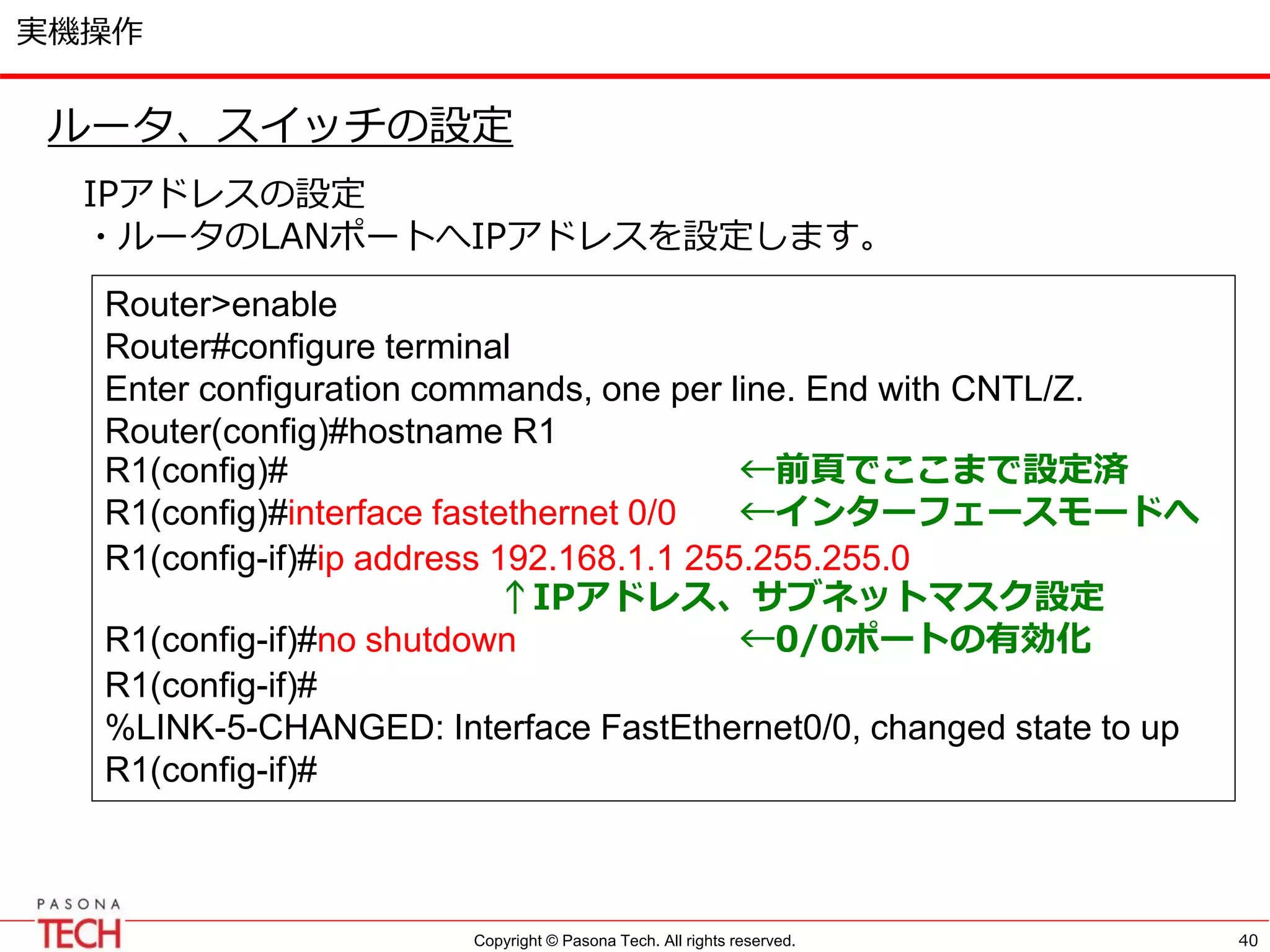 Copyright © Pasona Tech. All rights reserved.
実機操作
40
ルータ、スイッチの設定
IPアドレスの設定
・ルータのLANポートへIPアドレスを設定します。
Router>enable
Router#configure terminal
Enter configuration commands, one per line. End with CNTL/Z.
Router(config)#hostname R1
R1(config)# ←前頁でここまで設定済
R1(config)#interface fastethernet 0/0 ←インターフェースモードへ
R1(config-if)#ip address 192.168.1.1 255.255.255.0
↑IPアドレス、サブネットマスク設定
R1(config-if)#no shutdown ←0/0ポートの有効化
R1(config-if)#
%LINK-5-CHANGED: Interface FastEthernet0/0, changed state to up
R1(config-if)#
 